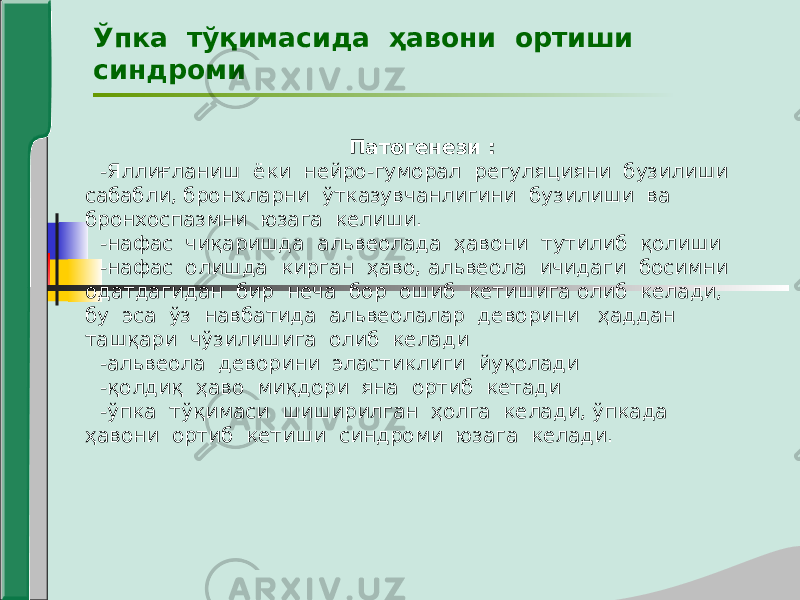 Ўпка тўқимасида ҳавони ортиши синдроми Патогенези : -Яллиғланиш ёки нейро-гуморал регуляцияни бузилиши сабабли, бронхларни ўтказувчанлигини бузилиши ва бронхоспазмни юзага келиши. -нафас чиқаришда альвеолада ҳавони тутилиб қолиши -нафас олишда кирган ҳаво, альвеола ичидаги босимни одатдагидан бир неча бор ошиб кетишига олиб келади, бу эса ўз навбатида альвеолалар деворини ҳаддан ташқари чўзилишига олиб келади -альвеола деворини эластиклиги йуқолади -қолдиқ ҳаво миқдори яна ортиб кетади -ўпка тўқимаси шиширилган ҳолга келади, ўпкада ҳавони ортиб кетиши синдроми юзага келади. 