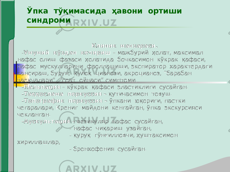 Ўпка тўқимасида ҳавони ортиши синдроми Клиник манзараси. - Умумий кўздан кечириш – мажбурий ҳолат, максимал нафас олиш фазаси ҳолатида бочкасимон кўкрак қафаси, нафас мускулларини фаоллашиши, экспиратор характердаги хансираш, бурун, қулоқ цианози, акроцианоз, “барабан таёқчалари”, “соат ойнаси” симптоми. -Пальпация – кўкрак қафаси эластиклиги сусайган. -Таққослама перкуссия – қутичасимон товуш. -Топографик перкуссия – ўпкани юқориги, пастки чегаралари, Крениг майдони кенгайган, ўпка экскурсияси чекланган. -Аускультация – везикуляр нафас сусайган, - нафас чиқариш узайган, - қуруқ гўнғилловчи, ҳуштаксимон хириллашлар, - бронхофония сусайган. 