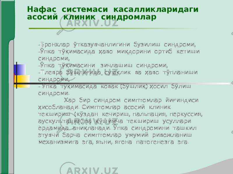 Нафас системаси касалликларидаги асосий клиник синдромлар -Бронхлар ўтказувчанлигини бузилиш синдроми, -Ўпка тўқимасида ҳаво миқдорини ортиб кетиши синдроми, -Ўпка тўқимасини зичлашиш синдроми, -Плевра бўшлиғида суюқлик ва ҳаво тўпланиши синдроми, - Ўпка тўқимасида ковак (бўшлиқ) ҳосил бўлиш синдроми. Ҳар бир синдром симптомлар йиғиндиси ҳисобланади. Симптомлар асосий клиник текшириш (кўздан кечириш, пальпация, перкуссия, аускультация) ва қўшимча текшириш усуллари ёрдамида аниқланади. Ўпка синдромини ташкил этувчи барча симптомлар умумий ривожланиш механизмига эга, яъни, ягона патогенезга эга. 