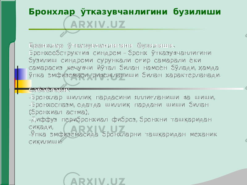 Бронхлар ўтказувчанлигини бузилиши Бронхлар ўтказувчанлигини бузилиши. Бронхообструктив синдром – бронх ўтказувчанлигини бузилиш синдроми сурункали оғир самарали ёки самарасиз кечувчи йўтал билан намоён бўлади, ҳамда ўпка эмфиземаси ривожланиши билан характерланади. Сабаблари: -Бронхлар шиллиқ пардасини яллиғланиши ва шиши, -Бронхоспазм, одатда шиллиқ пардани шиши билан (бронхиал астма), -Диффуз перибронхиал фиброз, бронхни ташқаридан сиқади, -Ўпка эмфиземасида бронхларни ташқаридан механик сиқилиши. 