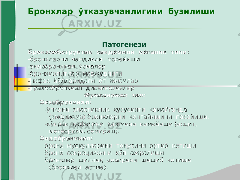 Бронхлар ўтказувчанлигини бузилиши Патогенези Бронхообструктив синдромни органик типи: -бронхларни чандиқли торайиши -эндобронхиал ўсмалар -бронхиолитлар мавжудлиги -нафас йўлларидаги ёт жисмлар -трахеобронхиал дискинезиялар Функционал тип: Экзобронхиал: -ўпкани эластиклик хусусияти камайганда (эмфизема) бронхларни кенгайишини пасайиши. -кўкрак қафасини ҳажмини камайиши (асцит, метеоризм, семириш). Эндобронхиал: бронх мускулларини тонусини ортиб кетиши бронх секрециясини кўп ажралиши бронхлар шиллиқ деворини шишиб кетиши (бронхиал астма). 