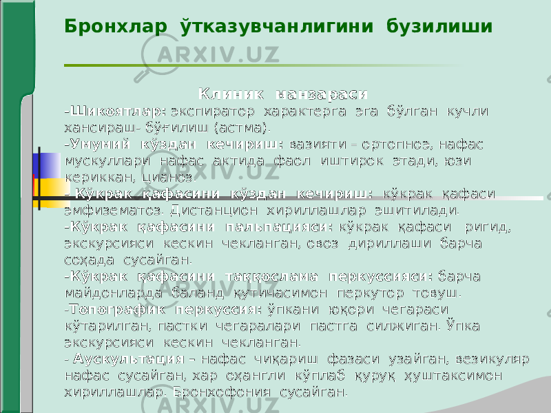 Бронхлар ўтказувчанлигини бузилиши Клиник манзараси -Шикоятлар: экспиратор характерга эга бўлган кучли хансираш- бўғилиш (астма). -Умумий кўздан кечириш: вазияти – ортопноэ, нафас мускуллари нафас актида фаол иштирок этади, юзи кериккан, цианоз. - Кўкрак қафасини кўздан кечириш: кўкрак қафаси эмфизематоз. Дистанцион хириллашлар эшитилади. -Кўкрак қафасини пальпацияси: кўкрак қафаси ригид, экскурсияси кескин чекланган, овоз дириллаши барча соҳада сусайган. -Кўкрак қафасини таққослама перкуссияси: барча майдонларда баланд қутичасимон перкутор товуш. - Топографик перкуссия: ўпкани юқори чегараси кўтарилган, пастки чегаралари пастга силжиган. Ўпка экскурсияси кескин чекланган. - Аускультация – нафас чиқариш фазаси узайган, везикуляр нафас сусайган, хар оҳангли кўплаб қуруқ ҳуштаксимон хириллашлар. Бронхофония сусайган. 