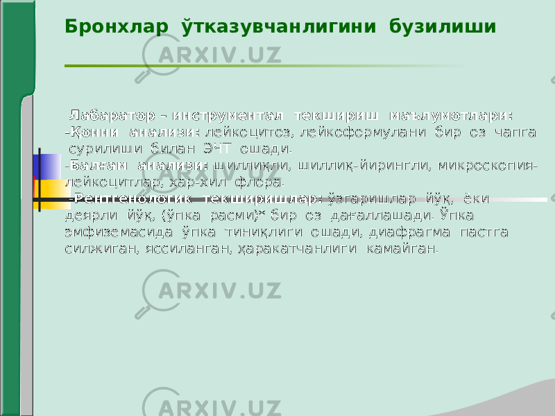 Бронхлар ўтказувчанлигини бузилиши Лабаратор – инструментал текшириш маълумотлари: -Қонни анализи: лейкоцитоз, лейкоформулани бир оз чапга сурилиши билан ЭЧТ ошади. - Балғам анализи: шиллиқли, шиллиқ-йирингли, микроскопия- лейкоцитлар, хар-хил флора. - Рентгенологик текширишлар: ўзгаришлар йўқ, ёки деярли йўқ, (ўпка расми)* бир оз дағаллашади. Ўпка эмфиземасида ўпка тиниқлиги ошади, диафрагма пастга силжиган, яссиланган, ҳаракатчанлиги камайган. 