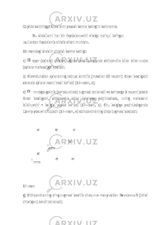 Quyida keltirilgan shakllarni yasash ketma-ketligini keltiramiz. Bu shakllarni har bir foydalanuvchi o‘ziga ma’qul bo‘lgan usullardan foydalanib chizib olishi mumkin. 16-rasmdagi shaklni chizish ketma-ketligi: a) круг (aylana) chizish tugmasi bosilib ekranda sichqoncha bilan biror nuqta (aylana markazi)ga bosiladi. b) Klaviaturadan aylananing radiusi kiritilib (masalan 50 raqami) Enter bosilgach ekranda aylana rasmi hosil bo‘ladi (17–rasm, a); v) - mnogougolnik (ko‘pburchak) tugmasi tanlanadi va so‘rovga 3 raqami yozib Enter bosilgach, sichqoncha bilan aylanaga yaqinlashsak, uning markazini bildiruvchi + belgisi paydo bo‘ladi (17–rasm, b). Shu belgiga yaqinlashganda Центр yozuvi chiqqach (17–rasm, v) sichqonchaning chap tugmasi bosiladi; 17-rasm g) Sichqonchaning o‘ng tugmasi bosilib chaquruv menyusidan Вписанный (ichki chizilgan) bandi tanlanadi; 16- rasm а) b ) v ) g ) d ) е) 
