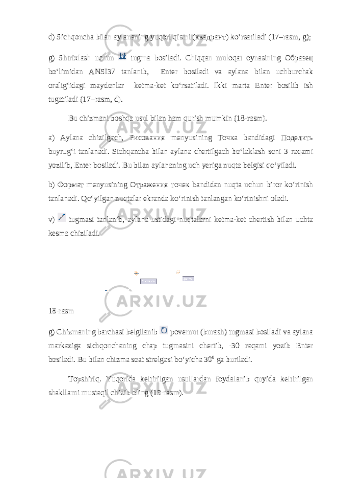 d) Sichqoncha bilan aylananing yuqori qismi ( квадрант ) ko‘rsatiladi (17–rasm, g); g) Shtrixlash uchun tugma bosiladi. Chiqqan muloqat oynasining Образец bo‘limidan ANSI37 tanlanib, Enter bosiladi va aylana bilan uchburchak oralig‘idagi maydonlar ketma-ket ko‘rsa tiladi. Ikki marta Enter bosilib ish tugatiladi (17–rasm, d). Bu chizmani boshqa usul bilan ham qurish mumkin (18-rasm). a) Aylana chizilgach, Рисования menyusining Точка bandidagi Поделить buyrug‘i tanlanadi. Sichqancha bilan aylana chertilgach bo‘laklash soni 3 raqami yozilib, Enter bosiladi. Bu bilan aylananing uch yeriga nuqta belgisi qo‘yiladi. b) Формат menyusining Отражения точек bandidan nuqta uchun biror ko‘rinish tanlanadi. Qo‘yilgan nuqtalar ekranda ko‘rinish tanlangan ko‘rinishni oladi. v) tugmasi tanlanib, aylana ustidagi nuqtalarni ketma-ket chertish bilan uchta kesma chiziladi. 18-rasm g) Chizmaning barchasi belgilanib povernut (burash) tugmasi bosiladi va aylana markaziga sichqonchaning chap tugmasini chertib, -30 raqami yozib Enter bosiladi. Bu bilan chizma soat strelgasi bo‘yicha 30 0 ga buriladi. Topshiriq. Yuqorida keltirilgan usullardan foyda lanib quyida keltirilgan shakllarni mustaqil chizib oling (19-rasm). 