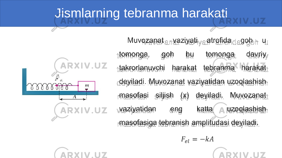  Jismlarning tebranma harakati Muvozanat vaziyati atrofida goh u tomonga, goh bu tomonga davriy takrorlanuvchi harakat tebranma harakat deyiladi. Muvozanat vaziyatidan uzoqlashish masofasi siljish (x) deyiladi. Muvozanat vaziyatidan eng katta uzoqlashish masofasiga tebranish amplitudasi deyiladi. • 