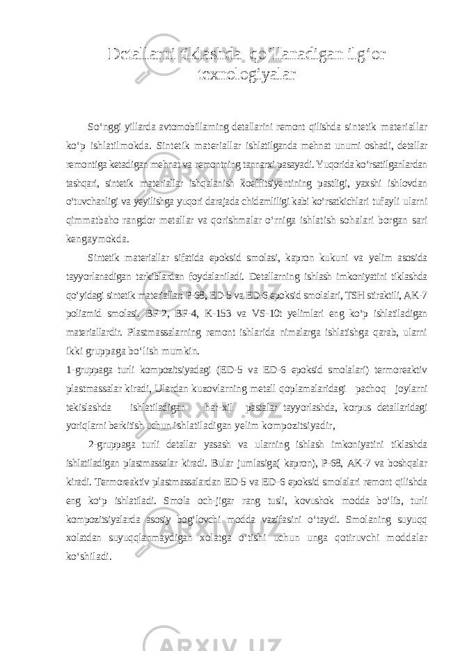 Detallarni tiklashda q о ‘llanadigan ilg‘or texnologiyalar S о ‘ nggi yillarda avtomobillarning detallarini remont qilishda sintetik materiallar kо‘p ishlatilmokda. Sintetik materiallar ishlatilganda mehnat unumi oshadi, detallar remontiga ketadigan mehnat va remontning tannarxi pasayadi. Yuqorida kо‘rsatilganlardan tashqari, sintetik materiallar ishqalanish koeffitsiyentining pastligi, yaxshi ishlovdan о‘tuvchanligi va yeyilishga yuqori darajada chidamliligi kabi kо‘rsatkichlari tufayli ularni qimmatbaho rangdor metallar va qorishmalar о‘rniga ishlatish sohalari borgan sari kengaymokda. Sintetik materiallar sifatida epoksid smolasi, kapron kukuni va yelim asosida tayyorlanadigan tarkiblardan foydalaniladi. Detallarning ishlash imkoniyatini tiklashda qо‘yidagi sintetik materiallar: P-68, ED-5 va ED-6 epoksid smolalari, TSH stiraktili, AK-7 poliamid smolasi. BF - 2, BF - 4, K - 153 va VS - 10t yelimlari eng kо‘p ishlatiladigan materiallardir. Plastmassalarning remont ishlarida nimalarga ishlatishga qarab, ularni ikki gruppag a bо‘lish mumkin. 1 - gruppaga turli kompozitsiyadagi (ED - 5 va ED - 6 epoksid smolalari) termoreaktiv plastmassalar kiradi, Ulardan k u zovlarning metall qoplamalaridagi pacho q joylarni tekislashda ishlatiladigan h ar - xil pastalar tayyorlashda, korpus detallaridagi yori q larni berkitish uchun ishlatiladigan yelim kom po zitsiyadir, 2 - gruppaga turli detallar yasash va ularning ishlash imkoniyatini tiklashda ishlatiladigan plastmassalar kiradi. Bular jumlasiga( kapron), P-68, AK-7 va boshqalar kiradi. Termoreaktiv plastmassalardan ED-5 va ED- 6 epoksid smolalari remont qilishda eng kо‘p ishlatiladi. Smola och-jigar rang tusli, kovushok modda bо‘lib, turli kompozitsiyalarda asosiy bog‘lovchi modda vazifasini о‘taydi. Smolaning suyuqq xolatdan suyuqqlanmaydigan xolatga о‘tishi uchun unga qotiruvchi moddalar kо‘shiladi. 