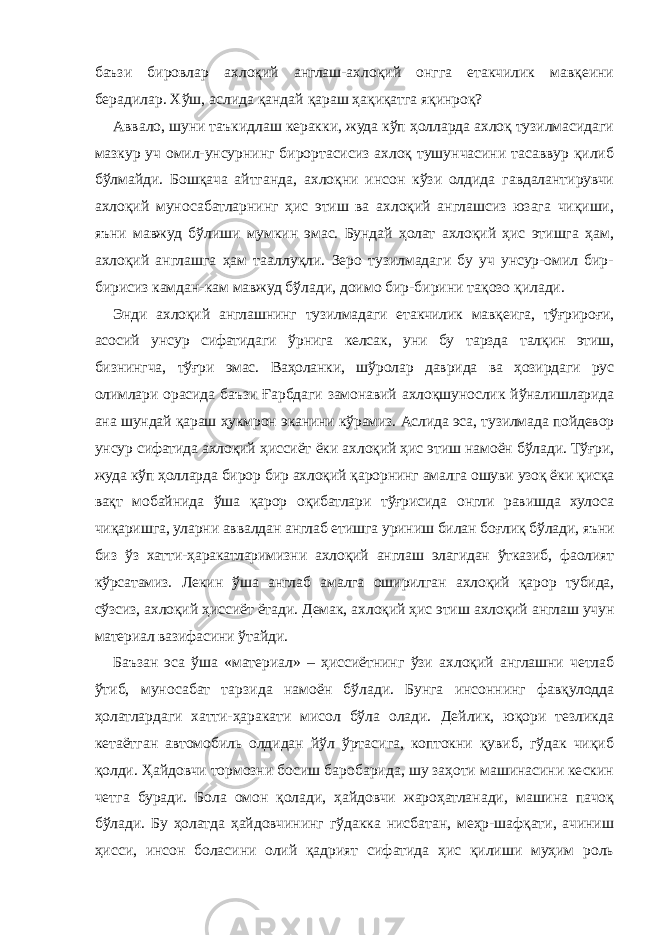 баъзи бировлар ахлоқий англаш-ахлоқий онгга етакчилик мавқеини берадилар. Хўш, аслида қандай қараш ҳақиқатга яқинроқ? Аввало, шуни таъкидлаш керакки, жуда кўп ҳолларда ахлоқ тузилмасидаги мазкур уч омил-унсурнинг бирортасисиз ахлоқ тушунчасини тасаввур қилиб бўлмайди. Бошқача айтганда, ахлоқни инсон кўзи олдида гавдалантирувчи ахлоқий муносабатларнинг ҳис этиш ва ахлоқий англашсиз юзага чиқиши, яъни мавжуд бўлиши мумкин эмас. Бундай ҳолат ахлоқий ҳис этишга ҳам, ахлоқий англашга ҳам тааллуқли. Зеро тузилмадаги бу уч унсур-омил бир- бирисиз камдан-кам мавжуд бўлади, доимо бир-бирини тақозо қилади. Энди ахлоқий англашнинг тузилмадаги етакчилик мавқеига, тўғрироғи, асосий унсур сифатидаги ўрнига келсак, уни бу тарзда талқин этиш, бизнингча, тўғри эмас. Ваҳоланки, шўролар даврида ва ҳозирдаги рус олимлари орасида баъзи Ғарбдаги замонавий ахлоқшунослик йўналишларида ана шундай қараш ҳукмрон эканини кўрамиз. Аслида эса, тузилмада пойдевор унсур сифатида ахлоқий ҳиссиёт ёки ахлоқий ҳис этиш намоён бўлади. Тўғри, жуда кўп ҳолларда бирор бир ахлоқий қарорнинг амалга ошуви узоқ ёки қисқа вақт мобайнида ўша қарор оқибатлари тўғрисида онгли равишда хулоса чиқаришга, уларни аввалдан англаб етишга уриниш билан боғлиқ бўлади, яъни биз ўз хатти-ҳаракатларимизни ахлоқий англаш элагидан ўтказиб, фаолият кўрсатамиз. Лекин ўша англаб амалга оширилган ахлоқий қарор тубида, сўзсиз, ахлоқий ҳиссиёт ётади. Демак, ахлоқий ҳис этиш ахлоқий англаш учун материал вазифасини ўтайди. Баъзан эса ўша «материал» – ҳиссиётнинг ўзи ахлоқий англашни четлаб ўтиб, муносабат тарзида намоён бўлади. Бунга инсоннинг фавқулодда ҳолатлардаги хатти-ҳаракати мисол бўла олади. Дейлик, юқори тезликда кетаётган автомобиль олдидан йўл ўртасига, коптокни қувиб, гўдак чиқиб қолди. Ҳайдовчи тормозни босиш баробарида, шу заҳоти машинасини кескин четга буради. Бола омон қолади, ҳайдовчи жароҳатланади, машина пачоқ бўлади. Бу ҳолатда ҳайдовчининг гўдакка нисбатан, меҳр-шафқати, ачиниш ҳисси, инсон боласини олий қадрият сифатида ҳис қилиши муҳим роль 