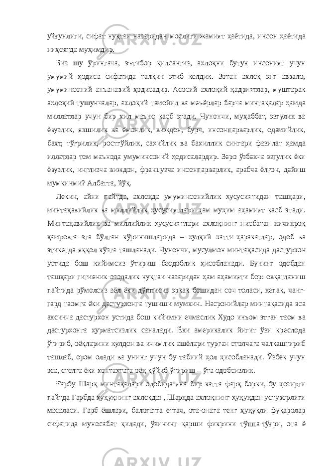 уйғунлиги, сифат нуқтаи назаридан мослиги жамият ҳаётида, инсон ҳаётида ниҳоятда муҳимдир. Биз шу ўрингача, эътибор қилсангиз, ахлоқни бутун инсоният учун умумий ҳодиса сифатида талқин этиб келдик. Зотан ахлоқ энг аввало, умуминсоний анъанавий ҳодисадир. Асосий ахлоқий қадриятлар, муштарак ахлоқий тушунчалар, ахлоқий тамойил ва меъёрлар барча минтақалар ҳамда миллатлар учун бир хил маъно касб этади. Чунончи, муҳаббат, эзгулик ва ёвузлик, яхшилик ва ёмонлик, виждон, бурч, инсонпарварлик, одамийлик, бахт, тўғрилик, ростгўйлик, сахийлик ва бахиллик сингари фазилат ҳамда иллатлар том маънода умуминсоний ҳодисалардир. Зеро ўзбекча эзгулик ёки ёвузлик, инглизча виждон, французча инсонпарварлик, арабча ёлғон, дейиш мумкинми? Албатта, йўқ. Лекин, айни пайтда, ахлоқда умуминсонийлик хусусиятидан ташқари, минтақавийлик ва миллийлик хусусиятлари ҳам муҳим аҳамият касб этади. Минтақавийлик ва миллийлик хусусиятлари ахлоқнинг нисбатан кичикроқ қамровга эга бўлган кўринишларида – хулқий хатти-ҳаракатлар, одоб ва этикетда яққол кўзга ташланади. Чунончи, мусулмон минтақасида дастурхон устида бош кийимсиз ўтириш беодоблик ҳисобланади. Бунинг одобдан ташқари гигиеник-озодалик нуқтаи назаридан ҳам аҳамияти бор: овқатланиш пайтида рўмолсиз аёл ёки дўпписиз эркак бошидан соч толаси, кепак, чанг- гард таомга ёки дастурхонга тушиши мумкин. Насронийлар минтақасида эса аксинча дастурхон устида бош кийимни ечмаслик Худо инъом этган таом ва дастурхонга ҳурматсизлик саналади. Ёки америкалик йигит ўзи креслода ўтириб, оёқларини кулдон ва ичимлик ашёлари турган столчага чалкаштириб ташлаб, ором олади ва унинг учун бу табиий ҳол ҳисобланади. Ўзбек учун эса, столга ёки хонтахтага оёқ қўйиб ўтириш – ўта одобсизлик. Ғарбу Шарқ минтақалари одобида яна бир катта фарқ борки, бу ҳозирги пайтда Ғарбда ҳуқуқнинг ахлоқдан, Шарқда ахлоқнинг ҳуқуқдан устуворлиги масаласи. Ғарб ёшлари, балоғатга етгач, ота-онага тенг ҳуқуқли фуқаролар сифатида муносабат қилади, ўзининг қарши фикрини тўппа-тўғри, ота ё 