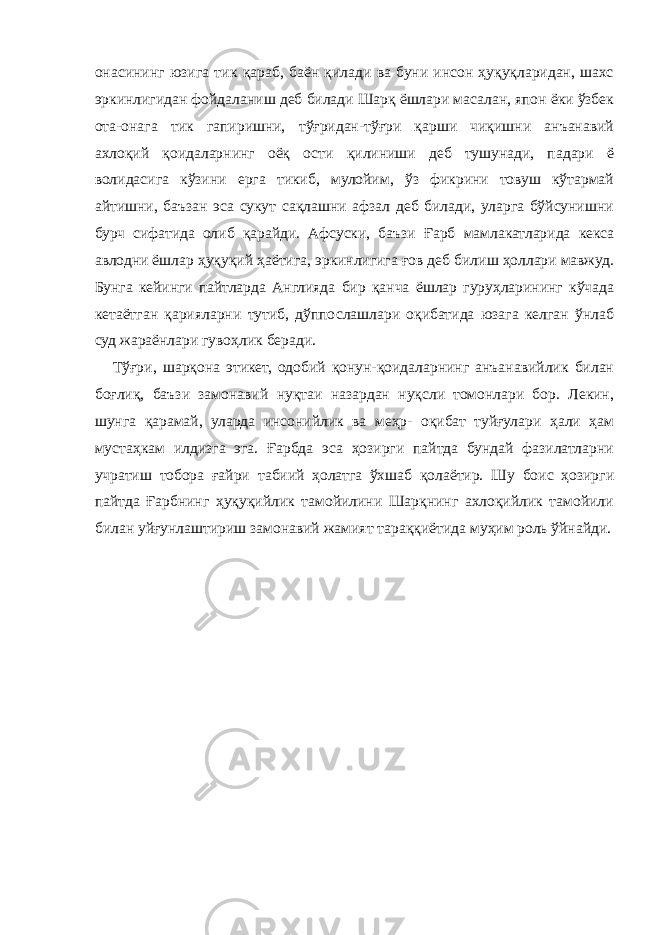 онасининг юзига тик қараб, баён қилади ва буни инсон ҳуқуқларидан, шахс эркинлигидан фойдаланиш деб билади Шарқ ёшлари масалан, япон ёки ўзбек ота-онага тик гапиришни, тўғридан-тўғри қарши чиқишни анъанавий ахлоқий қоидаларнинг оёқ ости қилиниши деб тушунади, падари ё волидасига кўзини ерга тикиб, мулойим, ўз фикрини товуш кўтармай айтишни, баъзан эса сукут сақлашни афзал деб билади, уларга бўйсунишни бурч сифатида олиб қарайди. Афсуски, баъзи Ғарб мамлакатларида кекса авлодни ёшлар ҳуқуқий ҳаётига, эркинлигига ғов деб билиш ҳоллари мавжуд. Бунга кейинги пайтларда Англияда бир қанча ёшлар гуруҳларининг кўчада кетаётган қарияларни тутиб, дўппослашлари оқибатида юзага келган ўнлаб суд жараёнлари гувоҳлик беради. Тўғри, шарқона этикет, одобий қонун-қоидаларнинг анъанавийлик билан боғлиқ, баъзи замонавий нуқтаи назардан нуқсли томонлари бор. Лекин, шунга қарамай, уларда инсонийлик ва меҳр- оқибат туйғулари ҳали ҳам мустаҳкам илдизга эга. Ғарбда эса ҳозирги пайтда бундай фазилатларни учратиш тобора ғайри табиий ҳолатга ўхшаб қолаётир. Шу боис ҳозирги пайтда Ғарбнинг ҳуқуқийлик тамойилини Шарқнинг ахлоқийлик тамойили билан уйғунлаштириш замонавий жамият тараққиётида муҳим роль ўйнайди. 