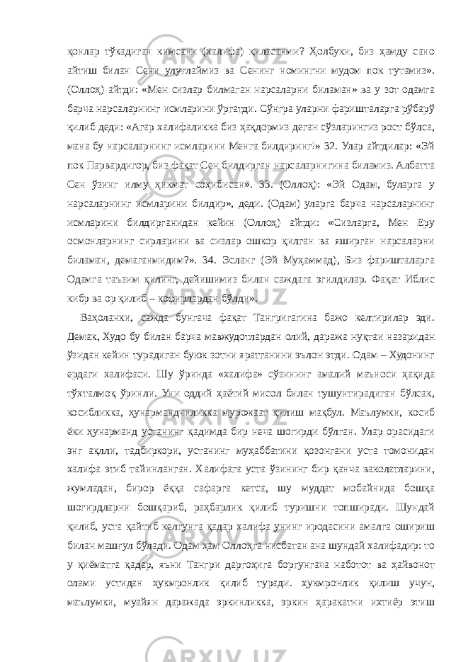 қонлар тўкадиган кимсани (халифа) қиласанми? Ҳолбуки, биз ҳамду сано айтиш билан Сени улуғлаймиз ва Сенинг номингни мудом пок тутамиз». (Оллоҳ) айтди: «Мен сизлар билмаган нарсаларни биламан» ва у зот одамга барча нарсаларнинг исмларини ўргатди. Сўнгра уларни фаришталарга рўбарў қилиб деди: «Агар халифаликка биз ҳақдормиз деган сўзларингиз рост бўлса, мана бу нарсаларнинг исмларини Менга билдиринг!» 32. Улар айтдилар: «Эй пок Парвардигор, биз фақат Сен билдирган нарсаларнигина биламиз. Албатта Сен ўзинг илму ҳикмат соҳибисан». 33. (Оллоҳ): «Эй Одам, буларга у нарсаларнинг исмларини билдир», деди. (Одам) уларга барча нарсаларнинг исмларини билдирганидан кейин (Оллоҳ) айтди: «Сизларга, Мен Еру осмонларнинг сирларини ва сизлар ошкор қилган ва яширган нарсаларни биламан, демаганмидим?». 34. Эсланг (Эй Муҳаммад), Биз фаришталарга Одамга таъзим қилинг, дейишимиз билан саждага эгилдилар. Фақат Иблис кибр ва ор қилиб – кофирлардан бўлди». Ваҳоланки, сажда бунгача фақат Тангригагина бажо келтирилар эди. Демак, Худо бу билан барча мавжудотлардан олий, даража нуқтаи назаридан ўзидан кейин турадиган буюк зотни яратганини эълон этди. Одам – Худонинг ердаги халифаси. Шу ўринда «халифа» сўзининг амалий маъноси ҳақида тўхталмоқ ўринли. Уни оддий ҳаётий мисол билан тушунтирадиган бўлсак, косибликка, ҳунармандчиликка мурожаат қилиш мақбул. Маълумки, косиб ёки ҳунарманд устанинг қадимда бир неча шогирди бўлган. Улар орасидаги энг ақлли, тадбиркори, устанинг муҳаббатини қозонгани уста томонидан халифа этиб тайинланган. Халифага уста ўзининг бир қанча ваколатларини, жумладан, бирор ёққа сафарга кетса, шу муддат мобайнида бошқа шогирдларни бошқариб, раҳбарлик қилиб туришни топширади. Шундай қилиб, уста қайтиб келгунга қадар халифа унинг иродасини амалга ошириш билан машғул бўлади. Одам ҳам Оллоҳга нисбатан ана шундай халифадир: то у қиёматга қадар, яъни Тангри даргоҳига боргунгача наботот ва ҳайвонот олами устидан ҳукмронлик қилиб туради. ҳукмронлик қилиш учун, маълумки, муайян даражада эркинликка, эркин ҳаракатни ихтиёр этиш 