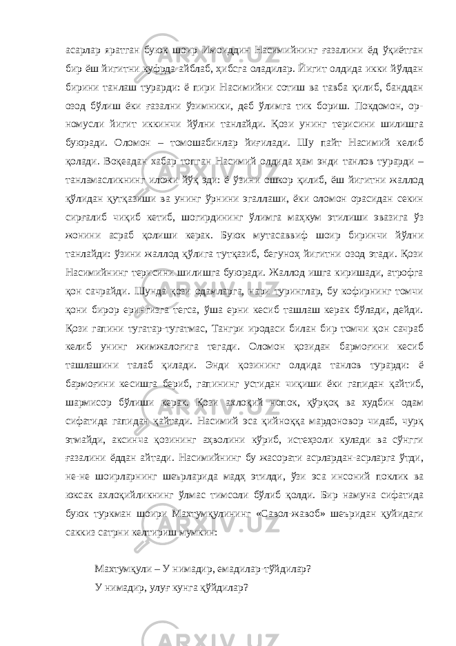 асарлар яратган буюк шоир Имоиддин Насимийнинг ғазалини ёд ўқиётган бир ёш йигитни куфрда айблаб, ҳибсга оладилар. Йигит олдида икки йўлдан бирини танлаш турарди: ё пири Насимийни сотиш ва тавба қилиб, банддан озод бўлиш ёки ғазални ўзимники, деб ўлимга тик бориш. Покдомон, ор- номусли йигит иккинчи йўлни танлайди. Қози унинг терисини шилишга буюради. Оломон – томошабинлар йиғилади. Шу пайт Насимий келиб қолади. Воқеадан хабар топган Насимий олдида ҳам энди танлов турарди – танламасликнинг иложи йўқ эди: ё ўзини ошкор қилиб, ёш йигитни жаллод қўлидан қутқазиши ва унинг ўрнини эгаллаши, ёки оломон орасидан секин сирғалиб чиқиб кетиб, шогирдининг ўлимга маҳкум этилиши эвазига ўз жонини асраб қолиши керак. Буюк мутасаввиф шоир биринчи йўлни танлайди: ўзини жаллод қўлига тутқазиб, бегуноҳ йигитни озод этади. Қози Насимийнинг терисини шилишга буюради. Жаллод ишга киришади, атрофга қон сачрайди. Шунда қози одамларга, нари туринглар, бу кофирнинг томчи қони бирор ерингизга тегса, ўша ерни кесиб ташлаш керак бўлади, дейди. Қози гапини тугатар-тугатмас, Тангри иродаси билан бир томчи қон сачраб келиб унинг жимжалоғига тегади. Оломон қозидан бармоғини кесиб ташлашини талаб қилади. Энди қозининг олдида танлов турарди: ё бармоғини кесишга бериб, гапининг устидан чиқиши ёки гапидан қайтиб, шармисор бўлиши керак. Қози ахлоқий нопок, қўрқоқ ва худбин одам сифатида гапидан қайтади. Насимий эса қийноққа мардоновор чидаб, чурқ этмайди, аксинча қозининг аҳволини кўриб, истеҳзоли кулади ва сўнгги ғазалини ёддан айтади. Насимийнинг бу жасорати асрлардан-асрларга ўтди, не-не шоирларнинг шеърларида мадҳ этилди, ўзи эса инсоний поклик ва юксак ахлоқийликнинг ўлмас тимсоли бўлиб қолди. Бир намуна сифатида буюк туркман шоири Махтумқулининг «Савол-жавоб» шеъридан қуйидаги саккиз сатрни келтириш мумкин: Махтумқули – У нимадир, емадилар-тўйдилар? У нимадир, улуғ кунга қўйдилар? 