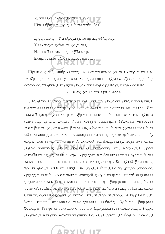 Ул ким эди товонидан сўйдилар? Шоир бўлсанг, шундан бизга хабар бер! Дурди шоир – У дийдордир, емадилар-тўйдилар, У намоздир-қиёматга қўйдилар, Насимийни товонидан сўйдилар, Биздан салом бўлсин, жавобимиз шу! Шундай қилиб, ушбу мисолда уч хил танловни, уч хил масуълиятни ва ихтиёр эркинлигидан уч хил фойдаланишни кўрдик. Демак, ҳар бир инсоннинг бу дунёда ахлоқий танлов синовидан ўтмаслиги мумкин эмас. 3. Ахлоқ тузилмаси тушунчаси.   Дастлабки ахлоқий қонун-қоидалар ана шу танловни рўёбга чиқаришга, яна ҳам аниқроқ айтганда, уни осонроқ амалга оширишга хизмат қилган. Илк ахлоқий қоида «ўзингга раво кўрмаган нарсани бошқага ҳам раво кўрма» мазмунида дунёга келган. Унинг ҳозирги замондаги ўзбекчаси «пичоқни аввал ўзингга ур, оғримаса ўзгага ур», «ўзингни эр билсанг, ўзгани шер бил» каби мақолларда акс этган. «Ахлоқнинг олтин қоидаси» деб аталган ушбу қоида, бизнингча, энг қадимий ахлоқий талаблардандир. Зеро хун олиш талаби кейинроқ пайдо бўлган ва инсоннинг асл моҳиятига тўғри келмайдиган қоидалардан. Барча муқаддас китобларда инсонни зўрлик билан жонсиз қилишнинг мумкин эмаслиги таъкидланади. Биз кўриб ўтганимиз, бундан деярли ХХХ аср муқаддам тарқала бошлаган зардуштий динининг муқаддас китоби «Авесто»даёқ ахлоқий қонун-қоидалар ишлаб чиқилгани диққатга сазовор. Унда инсонни инсон томонидан ўлдиришгина эмас, балки ит, от каби ҳайвонларни жонсиз қилиш, дарахт ва ўсимликларни беҳуда ҳалок этиш қатъиян ман қилинади, инсон фақат эзгу ўй, эзгу ният ва эзгу аъмоллар билан яшаши лозимлиги таъкидланади. Библиёда Қобилни ўлдирган Ҳобилдан Тангри хун олмасликни ва уни ўлдирмасликни талаб этади. Буддҳа таълимоти жонлини жонсиз қилишни энг катта гуноҳ деб билади. Инжилда 