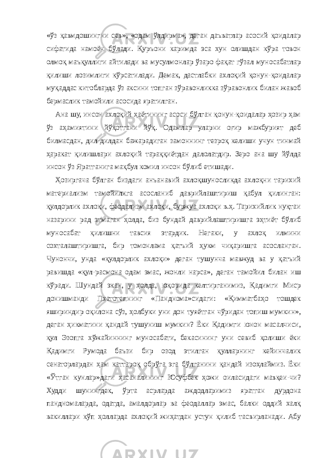 «ўз қавмдошингни сев», «одам ўлдирма», деган даъватлар асосий қоидалар сифатида намоён бўлади. Қуръони каримда эса хун олишдан кўра товон олмоқ маъқуллиги айтилади ва мусулмонлар ўзаро фақат гўзал муносабатлар қилиши лозимлиги кўрсатилади. Демак, дастлабки ахлоқий қонун-қоидалар муқаддас китобларда ўз аксини топган зўравонликка зўравонлик билан жавоб бермаслик тамойили асосида яратилган. Ана шу, инсон ахлоқий ҳаётининг асоси бўлган қонун-қоидалар ҳозир ҳам ўз аҳамиятини йўқотгани йўқ. Одамлар уларни оғир мажбурият деб билмасдан, дил-дилдан бажарадиган замоннинг тезроқ келиши учун тинмай ҳаракат қилишлари ахлоқий тараққиётдан далолатдир. Зеро ана шу йўлда инсон ўз Яратганига мақбул комил инсон бўлиб етишади. Ҳозиргача бўлган биздаги анъанавий ахлоқшуносликда ахлоқни тарихий материализм тамойилига асосланиб даврийлаштириш қабул қилинган: қулдорлик ахлоқи, феодализм ахлоқи, буржуа ахлоқи в.ҳ. Тарихийлик нуқтаи назарини рад этмаган ҳолда, биз бундай даврийлаштиришга эҳтиёт бўлиб муносабат қилишни тавсия этардик. Негаки, у ахлоқ илмини сохталаштиришга, бир томонлама қатъий ҳукм чиқаришга асосланган. Чунончи, унда «қулдорлик ахлоқи» деган тушунча мавжуд ва у қатъий равишда «қул-расмона одам эмас, жонли нарса», деган тамойил билан иш кўради. Шундай экан, у ҳолда, юқорида келтирганимиз, Қадимги Миср донишманди Пхатотепнинг «Панднома»сидаги: «Қимматбаҳо тошдек яшириндир оқилона сўз, ҳолбуки уни дон туяётган чўридан топиш мумкин», деган ҳикматини қандай тушуниш мумкин? Ёки Қадимги юнон масалчиси, қул Эзопга хўжайиннинг муносабати, бекасининг уни севиб қолиши ёки Қадимги Румода баъзи бир озод этилган қулларнинг кейинчалик сенаторлардан ҳам каттароқ обрўга эга бўлганини қандай изоҳлаймиз. Ёки «Ўтган кунлар»даги ҳасаналининг Юсуфбек ҳожи оиласидаги мавқеи-чи? Худди шунингдек, ўрта асрларда аждодларимиз яратган дурдона пандномаларда, одатда, амалдорлар ва феодаллар эмас, балки оддий халқ вакиллари кўп ҳолларда ахлоқий жиҳатдан устун қилиб тасвирланади. Абу 