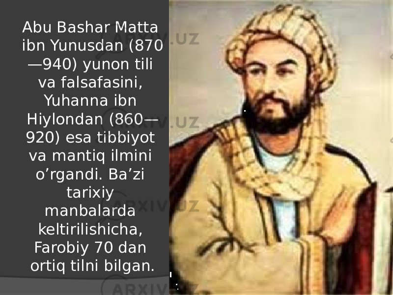Abu Bashar Matta ibn Yunusdan (870 —940) yunon tili va falsafasini, Yuhanna ibn Hiylondan (860— 920) esa tibbiyot va mantiq ilmini o’rgandi. Ba’zi tarixiy manbalarda keltirilishicha, Farobiy 70 dan ortiq tilni bilgan. 