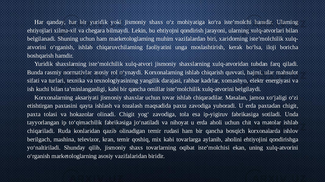 Har qanday, har bir yuridik yoki jismoniy shaxs o‘z mohiyatiga ko‘ra iste’molchi hamdir. Ularning ehtiyojlari xilma-xil va chegara bilmaydi. Lekin, bu ehtiyojni qondirish jarayoni, ularning xulq-atvorlari bilan belgilanadi. Shuning uchun ham marketologlarning muhim vazifalardan biri, xaridorning iste’molchilik xulq- atvorini o‘rganish, ishlab chiqaruvchilarning faoliyatini unga moslashtirish, kerak bo‘lsa, iloji boricha boshqarish hamdir. Yuridik shaxslarning iste’molchilik xulq-atvori jismoniy shaxslarning xulq-atvoridan tubdan farq qiladi. Bunda rasmiy normativlar asosiy rol o‘ynaydi. Korxonalarning ishlab chiqarish quvvati, hajmi, ular mahsulot sifati va turlari, texnika va texnologiyasining yangilik darajasi, rahbar kadrlar, xomashyo, elektr energiyasi va ish kuchi bilan ta’minlanganligi, kabi bir qancha omillar iste’molchilik xulq-atvorini belgilaydi. Korxonalarning aksariyati jismoniy shaxslar uchun tovar ishlab chiqaradilar. Masalan, jamoa xo‘jaligi o‘zi etishtirgan paxtasini qayta ishlash va tozalash maqsadida paxta zavodiga yuboradi. U erda paxtadan chigit, paxta tolasi va hokazolar olinadi. Chigit yog‘ zavodiga, tola esa ip-yigiruv fabrikasiga sotiladi. Unda tayyorlangan ip to‘qimachilik fabrikasiga jo‘natiladi va nihoyat u erda aholi uchun chit va matolar ishlab chiqariladi. Ruda konlaridan qazib olinadigan temir rudasi ham bir qancha bosqich korxonalarda ishlov berilgach, mashina, televizor, kran, temir qoshiq, mix kabi tovarlarga aylanib, aholini ehtiyojini qondirishga yo‘naltiriladi. Shunday qilib, jismoniy shaxs tovarlarning oqibat iste’molchisi ekan, uning xulq-atvorini o‘rganish marketologlarning asosiy vazifalaridan biridir. 