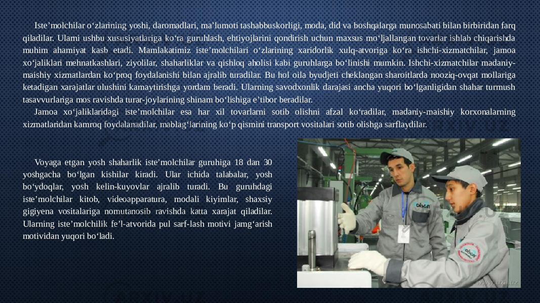 Iste’molchilar o‘zlarining yoshi, daromadlari, ma’lumoti tashabbuskorligi, moda, did va boshqalarga munosabati bilan birbiridan farq qiladilar. Ularni ushbu xususiyatlariga ko‘ra guruhlash, ehtiyojlarini qondirish uchun maxsus mo‘ljallangan tovarlar ishlab chiqarishda muhim ahamiyat kasb etadi. Mamlakatimiz iste’molchilari o‘zlarining xaridorlik xulq-atvoriga ko‘ra ishchi-xizmatchilar, jamoa xo‘jaliklari mehnatkashlari, ziyolilar, shaharliklar va qishloq aholisi kabi guruhlarga bo‘linishi mumkin. Ishchi-xizmatchilar madaniy- maishiy xizmatlardan ko‘proq foydalanishi bilan ajralib turadilar. Bu hol oila byudjeti cheklangan sharoitlarda nooziq-ovqat mollariga ketadigan xarajatlar ulushini kamaytirishga yordam beradi. Ularning savodxonlik darajasi ancha yuqori bo‘lganligidan shahar turmush tasavvurlariga mos ravishda turar-joylarining shinam bo‘lishiga e’tibor beradilar. Jamoa xo‘jaliklaridagi iste’molchilar esa har xil tovarlarni sotib olishni afzal ko‘radilar, madaniy-maishiy korxonalarning xizmatlaridan kamroq foydalanadilar, mablag‘larining ko‘p qismini transport vositalari sotib olishga sarflaydilar. Voyaga etgan yosh shaharlik iste’molchilar guruhiga 18 dan 30 yoshgacha bo‘lgan kishilar kiradi. Ular ichida talabalar, yosh bo‘ydoqlar, yosh kelin-kuyovlar ajralib turadi. Bu guruhdagi iste’molchilar kitob, videoapparatura, modali kiyimlar, shaxsiy gigiyena vositalariga nomutanosib ravishda katta xarajat qiladilar. Ularning iste’molchilik fe’l-atvorida pul sarf-lash motivi jamg‘arish motividan yuqori bo‘ladi. 