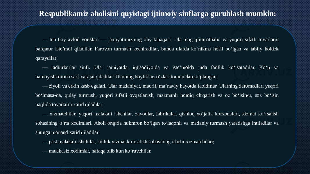 Respublikamiz aholisini quyidagi ijtimoiy sinflarga guruhlash mumkin: — tub boy avlod vorislari — jamiyatimizning oliy tabaqasi. Ular eng qimmatbaho va yuqori sifatli tovarlarni barqaror iste’mol qiladilar. Farovon turmush kechiradilar, bunda ularda ko‘nikma hosil bo‘lgan va tabiiy holdek qaraydilar; — tadbirkorlar sinfi. Ular jamiyatda, iqtisodiyotda va iste’molda juda faollik ko‘rsatadilar. Ko‘p va namoyishkorona sarf-xarajat qiladilar. Ularning boyliklari o‘zlari tomonidan to‘plangan; — ziyoli va erkin kasb egalari. Ular madaniyat, maorif, ma’naviy hayotda faoldirlar. Ularning daromadlari yuqori bo‘lmasa-da, qulay turmush, yuqori sifatli ovqatlanish, mazmunli hordiq chiqarish va oz bo‘lsin-u, soz bo‘lsin naqlida tovarlarni xarid qiladilar; — xizmatchilar, yuqori malakali ishchilar, zavodlar, fabrikalar, qishloq xo‘jalik korxonalari, xizmat ko‘rsatish sohasining o‘rta xodimlari. Aholi ongida hukmron bo‘lgan to‘laqonli va madaniy turmush yaratishga intiladilar va shunga monand xarid qiladilar; — past malakali ishchilar, kichik xizmat ko‘rsatish sohasining ishchi-xizmatchilari; — malakasiz xodimlar, nafaqa olib kun ko‘ruvchilar. 