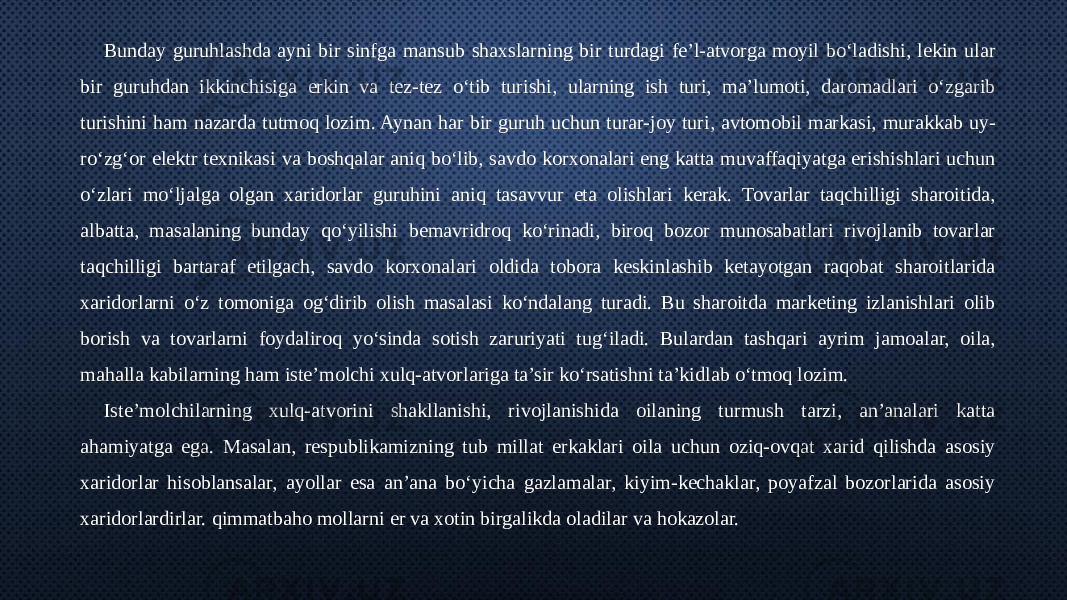 Bunday guruhlashda ayni bir sinfga mansub shaxslarning bir turdagi fe’l-atvorga moyil bo‘ladishi, lekin ular bir guruhdan ikkinchisiga erkin va tez-tez o‘tib turishi, ularning ish turi, ma’lumoti, daromadlari o‘zgarib turishini ham nazarda tutmoq lozim. Aynan har bir guruh uchun turar-joy turi, avtomobil markasi, murakkab uy- ro‘zg‘or elektr texnikasi va boshqalar aniq bo‘lib, savdo korxonalari eng katta muvaffaqiyatga erishishlari uchun o‘zlari mo‘ljalga olgan xaridorlar guruhini aniq tasavvur eta olishlari kerak. Tovarlar taqchilligi sharoitida, albatta, masalaning bunday qo‘yilishi bemavridroq ko‘rinadi, biroq bozor munosabatlari rivojlanib tovarlar taqchilligi bartaraf etilgach, savdo korxonalari oldida tobora keskinlashib ketayotgan raqobat sharoitlarida xaridorlarni o‘z tomoniga og‘dirib olish masalasi ko‘ndalang turadi. Bu sharoitda marketing izlanishlari olib borish va tovarlarni foydaliroq yo‘sinda sotish zaruriyati tug‘iladi. Bulardan tashqari ayrim jamoalar, oila, mahalla kabilarning ham iste’molchi xulq-atvorlariga ta’sir ko‘rsatishni ta’kidlab o‘tmoq lozim. Iste’molchilarning xulq-atvorini shakllanishi, rivojlanishida oilaning turmush tarzi, an’analari katta ahamiyatga ega. Masalan, respublikamizning tub millat erkaklari oila uchun oziq-ovqat xarid qilishda asosiy xaridorlar hisoblansalar, ayollar esa an’ana bo‘yicha gazlamalar, kiyim-kechaklar, poyafzal bozorlarida asosiy xaridorlardirlar. qimmatbaho mollarni er va xotin birgalikda oladilar va hokazolar. 