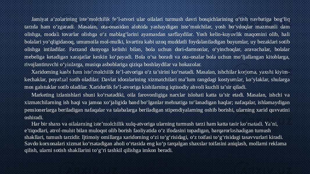 Jamiyat a’zolarining iste’molchilik fe’l-atvori ular oilalari turmush davri bosqichlarining o‘tish navbatiga bog‘liq tarzda ham o‘zgaradi. Masalan, ota-onasidan alohida yashaydigan iste’molchilar, yosh bo‘ydoqlar mazmunli dam olishga, modali tovarlar olishga o‘z mablag‘larini ayamasdan sarflaydilar. Yosh kelin-kuyovlik maqomini olib, hali bolalari yo‘qligidanoq, umumoila mol-mulki, kvartira kabi uzoq muddatli foydalaniladigan buyumlar, uy bezaklari sotib olishga intiladilar. Farzand dunyoga kelishi bilan, bola uchun dori-darmonlar, o‘yinchoqlar, aravachalar, bolalar mebeliga ketadigan xarajatlar keskin ko‘payadi. Bola o‘sa boradi va ota-onalar bola uchun mo‘ljallangan kitoblarga, rivojlantiruvchi o‘yinlarga, musiqa asboblariga qiziqa boshlaydilar va hokazolar. Xaridorning kasbi ham iste’molchilik fe’l-atvoriga o‘z ta’sirini ko‘rsatadi. Masalan, ishchilar korjoma, yaxshi kiyim- kechaklar, poyafzal sotib oladilar. Davlat idoralarining xizmatchilari ma’lum rangdagi kostyumlar, ko‘ylaklar, shularga mos galstuklar sotib oladilar. Xaridorlik fe’l-atvoriga kishilarning iqtisodiy ahvoli kuchli ta’sir qiladi. Marketing izlanishlari shuni ko‘rsatadiki, oila farovonligiga narxlar islohati katta ta’sir etadi. Masalan, ishchi va xizmatchilarning ish haqi va jamoa xo‘jaligida band bo‘lganlar mehnatiga to‘lanadigan haqlar; nafaqalar, ishlamaydigan pensionerlarga beriladigan nafaqalar va talabalarga beriladigan stipendiyalarning oshib borishi, ularning xarid quvvatini oshiradi. Har bir shaxs va oilalarning iste’molchilik xulq-atvoriga ularning turmush tarzi ham katta tasir ko‘rsatadi. Ya’ni, e’tiqodlari, atrof-muhit bilan muloqot olib borish faoliyatida o‘z ifodasini topadigan, barqarorlashadigan tumush shakllari, tumush tarzidir. Ijtimoiy omillarga xaridorning o‘zi to‘g‘risidagi, o‘z toifasi to‘g‘risidagi tasavvurlari kiradi. Savdo korxonalari xizmat ko‘rsatadigan aholi o‘rtasida eng ko‘p tarqalgan shaxslar toifasini aniqlash, mollarni reklama qilish, ularni sotish shakllarini to‘g‘ri tashkil qilishga imkon beradi. 