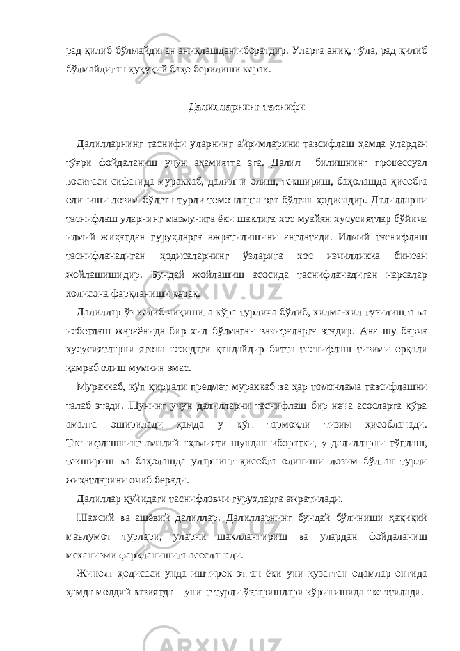 рад қилиб бўлмайдиган аниқлашдан иборатдир. Уларга аниқ, тўла, рад қилиб бўлмайдиган ҳуқуқий баҳо берилиши керак.   Далилларнинг таснифи   Далилларнинг таснифи уларнинг айримларини тавсифлаш ҳамда улардан тўғри фойдаланиш учун аҳамиятга эга. Далил билишнинг процессуал воситаси сифатида мураккаб, далилни олиш, текшириш, баҳолашда ҳисобга олиниши лозим бўлган турли томонларга эга бўлган ҳодисадир. Далилларни таснифлаш уларнинг мазмунига ёки шаклига хос муайян хусусиятлар бўйича илмий жиҳатдан гуруҳларга ажратилишини англатади. Илмий таснифлаш таснифланадиган ҳодисаларнинг ўзларига хос изчилликка биноан жойлашишидир. Бундай жойлашиш асосида таснифланадиган нарсалар холисона фарқланиши керак. Далиллар ўз келиб чиқишига кўра турлича бўлиб, хилма-хил тузилишга ва исботлаш жараёнида бир хил бўлмаган вазифаларга эгадир. Ана шу барча хусусиятларни ягона асосдаги қандайдир битта таснифлаш тизими орқали қамраб олиш мумкин эмас. Мураккаб, кўп қиррали предмет мураккаб ва ҳар томонлама тавсифлашни талаб этади. Шунинг учун далилларни таснифлаш бир неча асосларга кўра амалга оширилади ҳамда у кўп тармоқли тизим ҳисобланади. Таснифлашнинг амалий аҳамияти шундан иборатки, у далилларни тўплаш, текшириш ва баҳолашда уларнинг ҳисобга олиниши лозим бўлган турли жиҳатларини очиб беради. Далиллар қуйидаги таснифловчи гуруҳларга ажратилади. Шахсий ва ашёвий далиллар. Далилларнинг бундай бўлиниши ҳақиқий маълумот турлари, уларни шакллантириш ва улардан фойдаланиш механизми фарқланишига асосланади. Жиноят ҳодисаси унда иштирок этган ёки уни кузатган одамлар онгида ҳамда моддий вазиятда – унинг турли ўзгаришлари кўринишида акс этилади. 