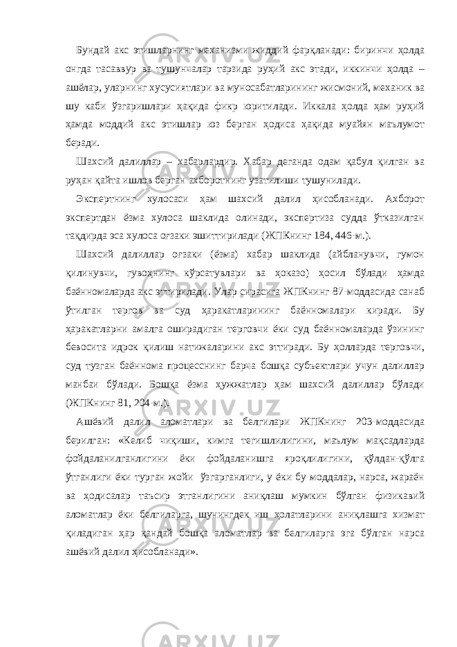 Бундай акс этишларнинг механизми жиддий фарқланади: биринчи ҳолда онгда тасаввур ва тушунчалар тарзида руҳий акс этади, иккинчи ҳолда – ашёлар, уларнинг хусусиятлари ва муносабатларининг жисмоний, механик ва шу каби ўзгаришлари ҳақида фикр юритилади. Иккала ҳолда ҳам руҳий ҳамда моддий акс этишлар юз берган ҳодиса ҳақида муайян маълумот беради. Шахсий далиллар – хабарлардир. Хабар деганда одам қабул қилган ва руҳан қайта ишлов берган ахборотнинг узатилиши тушунилади. Экспертнинг хулосаси ҳам шахсий далил ҳисобланади. Ахборот экспертдан ёзма хулоса шаклида олинади, экспертиза судда ўтказилган тақдирда эса хулоса оғзаки эшиттирилади (ЖПКнинг 184, 446-м.). Шахсий далиллар оғзаки (ёзма) хабар шаклида (айбланувчи, гумон қилинувчи, гувоҳнинг кўрсатувлари ва ҳоказо) ҳосил бўлади ҳамда баённомаларда акс эттирилади. Улар сирасига ЖПКнинг 87-моддасида санаб ўтилган тергов ва суд ҳаракатларининг баённомалари киради. Бу ҳаракатларни амалга оширадиган терговчи ёки суд баённомаларда ўзининг бевосита идрок қилиш натижаларини акс эттиради. Бу ҳолларда терговчи, суд тузган баённома процесснинг барча бошқа субъектлари учун далиллар манбаи бўлади. Бошқа ёзма ҳужжатлар ҳам шахсий далиллар бўлади (ЖПКнинг 81, 204-м.). Ашёвий далил аломатлари ва белгилари ЖПКнинг 203-моддасида берилган: «Келиб чиқиши, кимга тегишлилигини, маълум мақсадларда фойдаланилганлигини ёки фойдаланишга яроқлилигини, қўлдан-қўлга ўтганлиги ёки турган жойи ўзгарганлиги, у ёки бу моддалар, нарса, жараён ва ҳодисалар таъсир этганлигини аниқлаш мумкин бўлган физикавий аломатлар ёки белгиларга, шунингдек иш ҳолатларини аниқлашга хизмат қиладиган ҳар қандай бошқа аломатлар ва белгиларга эга бўлган нарса ашёвий далил ҳисобланади». 