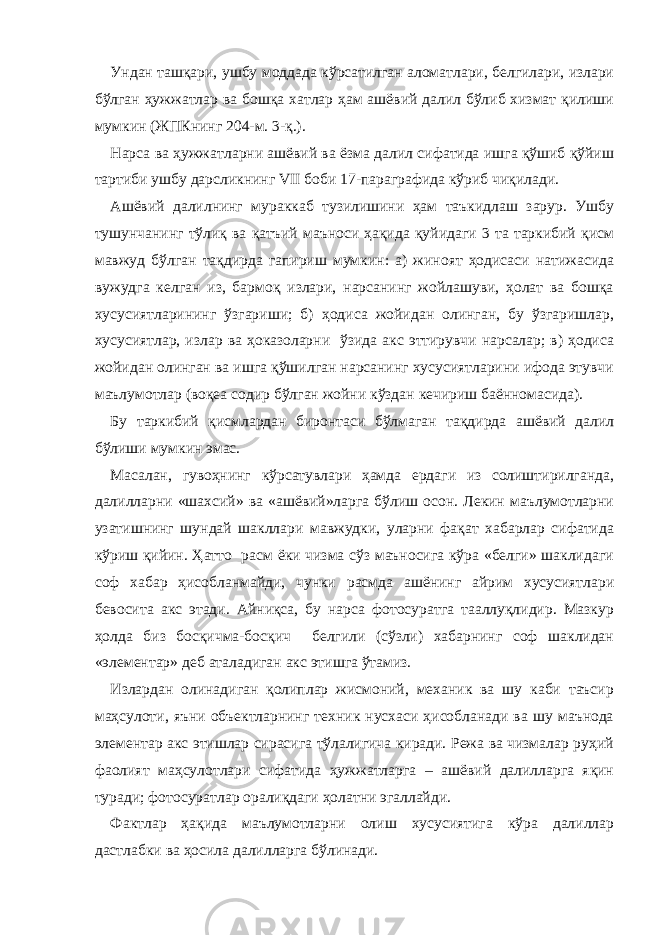 Ундан ташқари, ушбу моддада кўрсатилган аломатлари, белгилари, излари бўлган ҳужжатлар ва бошқа хатлар ҳам ашёвий далил бўлиб хизмат қилиши мумкин (ЖПКнинг 204-м. 3-қ.). Нарса ва ҳужжатларни ашёвий ва ёзма далил сифатида ишга қўшиб қўйиш тартиби ушбу дарсликнинг VII боби 17-параграфида кўриб чиқилади. Ашёвий далилнинг мураккаб тузилишини ҳам таъкидлаш зарур. Ушбу тушунчанинг тўлиқ ва қатъий маъноси ҳақида қуйидаги 3 та таркибий қисм мавжуд бўлган тақдирда гапириш мумкин: а) жиноят ҳодисаси натижасида вужудга келган из, бармоқ излари, нарсанинг жойлашуви, ҳолат ва бошқа хусусиятларининг ўзгариши; б) ҳодиса жойидан олинган, бу ўзгаришлар, хусусиятлар, излар ва ҳоказоларни ўзида акс эттирувчи нарсалар; в) ҳодиса жойидан олинган ва ишга қўшилган нарсанинг хусусиятларини ифода этувчи маълумотлар (воқеа содир бўлган жойни кўздан кечириш баённомасида). Бу таркибий қисмлардан биронтаси бўлмаган тақдирда ашёвий далил бўлиши мумкин эмас. Масалан, гувоҳнинг кўрсатувлари ҳамда ердаги из солиштирилганда, далилларни «шахсий» ва «ашёвий»ларга бўлиш осон. Лекин маълумотларни узатишнинг шундай шакллари мавжудки, уларни фақат хабарлар сифатида кўриш қийин. Ҳатто расм ёки чизма сўз маъносига кўра «белги» шаклидаги соф хабар ҳисобланмайди, чунки расмда ашёнинг айрим хусусиятлари бевосита акс этади. Айниқса, бу нарса фотосуратга тааллуқлидир. Мазкур ҳолда биз босқичма-босқич белгили (сўзли) хабарнинг соф шаклидан «элементар» деб аталадиган акс этишга ўтамиз. Излардан олинадиган қолиплар жисмоний, механик ва шу каби таъсир маҳсулоти, яъни объектларнинг техник нусхаси ҳисобланади ва шу маънода элементар акс этишлар сирасига тўлалигича киради. Режа ва чизмалар руҳий фаолият маҳсулотлари сифатида ҳужжатларга – ашёвий далилларга яқин туради; фотосуратлар оралиқдаги ҳолатни эгаллайди. Фактлар ҳақида маълумотларни олиш хусусиятига кўра далиллар дастлабки ва ҳосила далилларга бўлинади. 