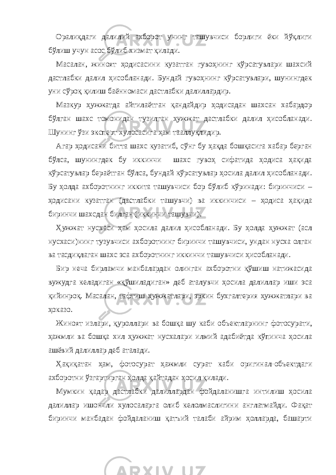 Оралиқдаги далилий ахборот унинг ташувчиси борлиги ёки йўқлиги бўлиш учун асос бўлиб хизмат қилади. Масалан, жиноят ҳодисасини кузатган гувоҳнинг кўрсатувлари шахсий дастлабки далил ҳисобланади. Бундай гувоҳнинг кўрсатувлари, шунингдек уни сўроқ қилиш баённомаси дастлабки далиллардир. Мазкур ҳужжатда айтилаётган қандайдир ҳодисадан шахсан хабардор бўлган шахс томонидан тузилган ҳужжат дастлабки далил ҳисобланади. Шунинг ўзи эксперт хулосасига ҳам тааллуқлидир. Агар ҳодисани битта шахс кузатиб, сўнг бу ҳақда бошқасига хабар берган бўлса, шунингдек бу иккинчи шахс гувоҳ сифатида ҳодиса ҳақида кўрсатувлар бераётган бўлса, бундай кўрсатувлар ҳосила далил ҳисобланади. Бу ҳолда ахборотнинг иккита ташувчиси бор бўлиб кўринади: биринчиси – ҳодисани кузатган (дастлабки ташувчи) ва иккинчиси – ҳодиса ҳақида биринчи шахсдан билган (иккинчи ташувчи). Ҳужжат нусхаси ҳам ҳосила далил ҳисобланади. Бу ҳолда ҳужжат (асл нусхаси)нинг тузувчиси ахборотнинг биринчи ташувчиси, ундан нусха олган ва тасдиқлаган шахс эса ахборотнинг иккинчи ташувчиси ҳисобланади. Бир неча бирламчи манбалардан олинган ахборотни қўшиш натижасида вужудга келадиган «қўшиладиган» деб аталувчи ҳосила далиллар иши эса қийинроқ. Масалан, тафтиш ҳужжатлари, эркин бухгалтерия ҳужжатлари ва ҳоказо. Жиноят излари, қуроллари ва бошқа шу каби объектларнинг фотосурати, ҳажмли ва бошқа хил ҳужжат нусхалари илмий адабиётда кўпинча ҳосила ашёвий далиллар деб аталади. Ҳақиқатан ҳам, фотосурат ҳажмли сурат каби оригинал-объектдаги ахборотни ўзгартирган ҳолда қайтадан ҳосил қилади. Мумкин қадар дастлабки далиллардан фойдаланишга интилиш ҳосила далиллар ишончли хулосаларга олиб келолмаслигини англатмайди. Фақат биринчи манбадан фойдаланиш қатъий талаби айрим ҳолларда, башарти 