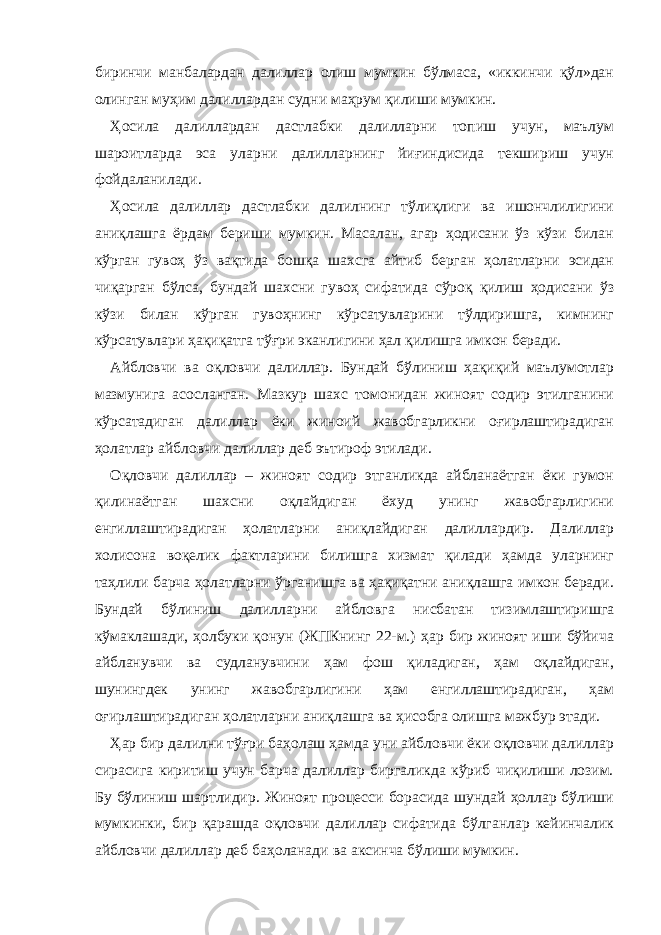 биринчи манбалардан далиллар олиш мумкин бўлмаса, «иккинчи қўл»дан олинган муҳим далиллардан судни маҳрум қилиши мумкин. Ҳосила далиллардан дастлабки далилларни топиш учун, маълум шароитларда эса уларни далилларнинг йиғиндисида текшириш учун фойдаланилади. Ҳосила далиллар дастлабки далилнинг тўлиқлиги ва ишончлилигини аниқлашга ёрдам бериши мумкин. Масалан, агар ҳодисани ўз кўзи билан кўрган гувоҳ ўз вақтида бошқа шахсга айтиб берган ҳолатларни эсидан чиқарган бўлса, бундай шахсни гувоҳ сифатида сўроқ қилиш ҳодисани ўз кўзи билан кўрган гувоҳнинг кўрсатувларини тўлдиришга, кимнинг кўрсатувлари ҳақиқатга тўғри эканлигини ҳал қилишга имкон беради. Айбловчи ва оқловчи далиллар. Бундай бўлиниш ҳақиқий маълумотлар мазмунига асосланган. Мазкур шахс томонидан жиноят содир этилганини кўрсатадиган далиллар ёки жиноий жавобгарликни оғирлаштирадиган ҳолатлар айбловчи далиллар деб эътироф этилади. Оқловчи далиллар – жиноят содир этганликда айбланаётган ёки гумон қилинаётган шахсни оқлайдиган ёхуд унинг жавобгарлигини енгиллаштирадиган ҳолатларни аниқлайдиган далиллардир. Далиллар холисона воқелик фактларини билишга хизмат қилади ҳамда уларнинг таҳлили барча ҳолатларни ўрганишга ва ҳақиқатни аниқлашга имкон беради. Бундай бўлиниш далилларни айбловга нисбатан тизимлаштиришга кўмаклашади, ҳолбуки қонун (ЖПКнинг 22-м.) ҳар бир жиноят иши бўйича айбланувчи ва судланувчини ҳам фош қиладиган, ҳам оқлайдиган, шунингдек унинг жавобгарлигини ҳам енгиллаштирадиган, ҳам оғирлаштирадиган ҳолатларни аниқлашга ва ҳисобга олишга мажбур этади. Ҳар бир далилни тўғри баҳолаш ҳамда уни айбловчи ёки оқловчи далиллар сирасига киритиш учун барча далиллар биргаликда кўриб чиқилиши лозим. Бу бўлиниш шартлидир. Жиноят процесси борасида шундай ҳоллар бўлиши мумкинки, бир қарашда оқловчи далиллар сифатида бўлганлар кейинчалик айбловчи далиллар деб баҳоланади ва аксинча бўлиши мумкин. 