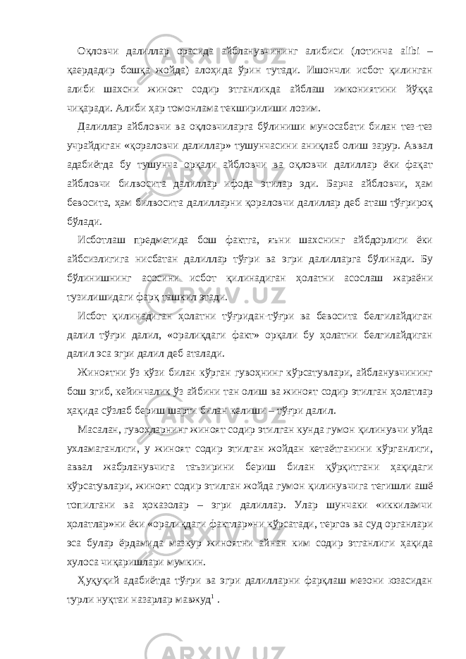 Оқловчи далиллар орасида айбланувчининг алибиси (лотинча alibi – қаердадир бошқа жойда) алоҳида ўрин тутади. Ишончли исбот қилинган алиби шахсни жиноят содир этганликда айблаш имкониятини йўққа чиқаради. Алиби ҳар томонлама текширилиши лозим. Далиллар айбловчи ва оқловчиларга бўлиниши муносабати билан тез-тез учрайдиган «қораловчи далиллар» тушунчасини аниқлаб олиш зарур. Аввал адабиётда бу тушунча орқали айбловчи ва оқловчи далиллар ёки фақат айбловчи билвосита далиллар ифода этилар эди. Барча айбловчи, ҳам бевосита, ҳам билвосита далилларни қораловчи далиллар деб аташ тўғрироқ бўлади. Исботлаш предметида бош фактга, яъни шахснинг айбдорлиги ёки айбсизлигига нисбатан далиллар тўғри ва эгри далилларга бўлинади. Бу бўлинишнинг асосини исбот қилинадиган ҳолатни асослаш жараёни тузилишидаги фарқ ташкил этади. Исбот қилинадиган ҳолатни тўғридан-тўғри ва бевосита белгилайдиган далил тўғри далил, «оралиқдаги факт» орқали бу ҳолатни белгилайдиган далил эса эгри далил деб аталади. Жиноятни ўз кўзи билан кўрган гувоҳнинг кўрсатувлари, айбланувчининг бош эгиб, кейинчалик ўз айбини тан олиш ва жиноят содир этилган ҳолатлар ҳақида сўзлаб бериш шарти билан келиши – тўғри далил. Масалан, гувоҳларнинг жиноят содир этилган кунда гумон қилинувчи уйда ухламаганлиги, у жиноят содир этилган жойдан кетаётганини кўрганлиги, аввал жабрланувчига таъзирини бериш билан қўрқитгани ҳақидаги кўрсатувлари, жиноят содир этилган жойда гумон қилинувчига тегишли ашё топилгани ва ҳоказолар – эгри далиллар. Улар шунчаки «иккиламчи ҳолатлар»ни ёки «оралиқдаги фактлар»ни кўрсатади, тергов ва суд органлари эса булар ёрдамида мазкур жиноятни айнан ким содир этганлиги ҳақида хулоса чиқаришлари мумкин. Ҳуқуқий адабиётда тўғри ва эгри далилларни фарқлаш мезони юзасидан турли нуқтаи назарлар мавжуд 1   . 