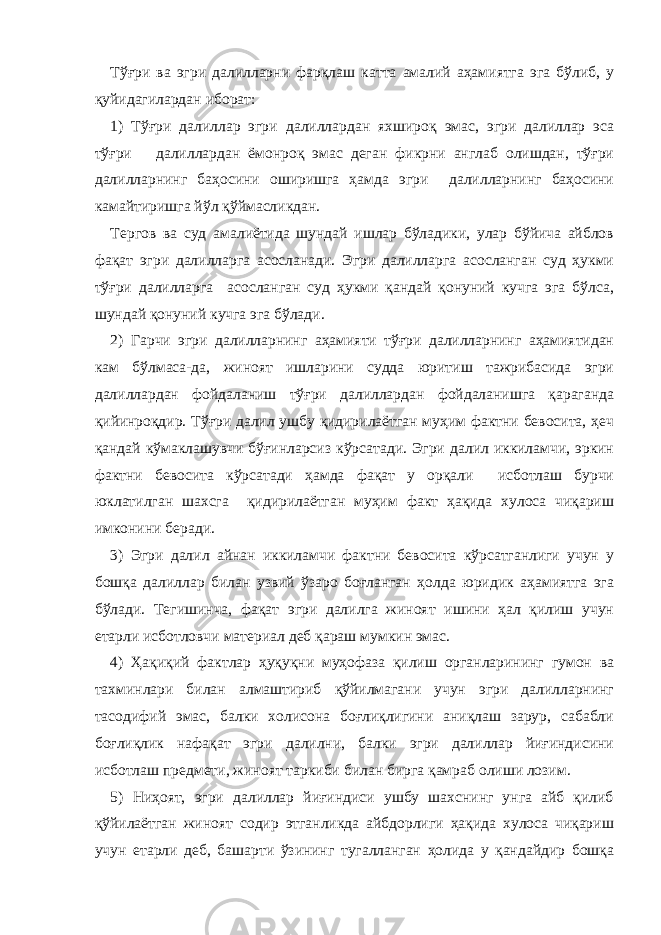 Тўғри ва эгри далилларни фарқлаш катта амалий аҳамиятга эга бўлиб, у қуйидагилардан иборат: 1) Тўғри далиллар эгри далиллардан яхшироқ эмас, эгри далиллар эса тўғри далиллардан ёмонроқ эмас деган фикрни англаб олишдан, тўғри далилларнинг баҳосини оширишга ҳамда эгри далилларнинг баҳосини камайтиришга йўл қўймасликдан. Тергов ва суд амалиётида шундай ишлар бўладики, улар бўйича айблов фақат эгри далилларга асосланади. Эгри далилларга асосланган суд ҳукми тўғри далилларга асосланган суд ҳукми қандай қонуний кучга эга бўлса, шундай қонуний кучга эга бўлади. 2) Гарчи эгри далилларнинг аҳамияти тўғри далилларнинг аҳамиятидан кам бўлмаса-да, жиноят ишларини судда юритиш тажрибасида эгри далиллардан фойдаланиш тўғри далиллардан фойдаланишга қараганда қийинроқдир. Тўғри далил ушбу қидирилаётган муҳим фактни бевосита, ҳеч қандай кўмаклашувчи бўғинларсиз кўрсатади. Эгри далил иккиламчи, эркин фактни бевосита кўрсатади ҳамда фақат у орқали исботлаш бурчи юклатилган шахсга қидирилаётган муҳим факт ҳақида хулоса чиқариш имконини беради. 3) Эгри далил айнан иккиламчи фактни бевосита кўрсатганлиги учун у бошқа далиллар билан узвий ўзаро боғланган ҳолда юридик аҳамиятга эга бўлади. Тегишинча, фақат эгри далилга жиноят ишини ҳал қилиш учун етарли исботловчи материал деб қараш мумкин эмас. 4) Ҳақиқий фактлар ҳуқуқни муҳофаза қилиш органларининг гумон ва тахминлари билан алмаштириб қўйилмагани учун эгри далилларнинг тасодифий эмас, балки холисона боғлиқлигини аниқлаш зарур, сабабли боғлиқлик нафақат эгри далилни, балки эгри далиллар йиғиндисини исботлаш предмети, жиноят таркиби билан бирга қамраб олиши лозим. 5) Ниҳоят, эгри далиллар йиғиндиси ушбу шахснинг унга айб қилиб қўйилаётган жиноят содир этганликда айбдорлиги ҳақида хулоса чиқариш учун етарли деб, башарти ўзининг тугалланган ҳолида у қандайдир бошқа 