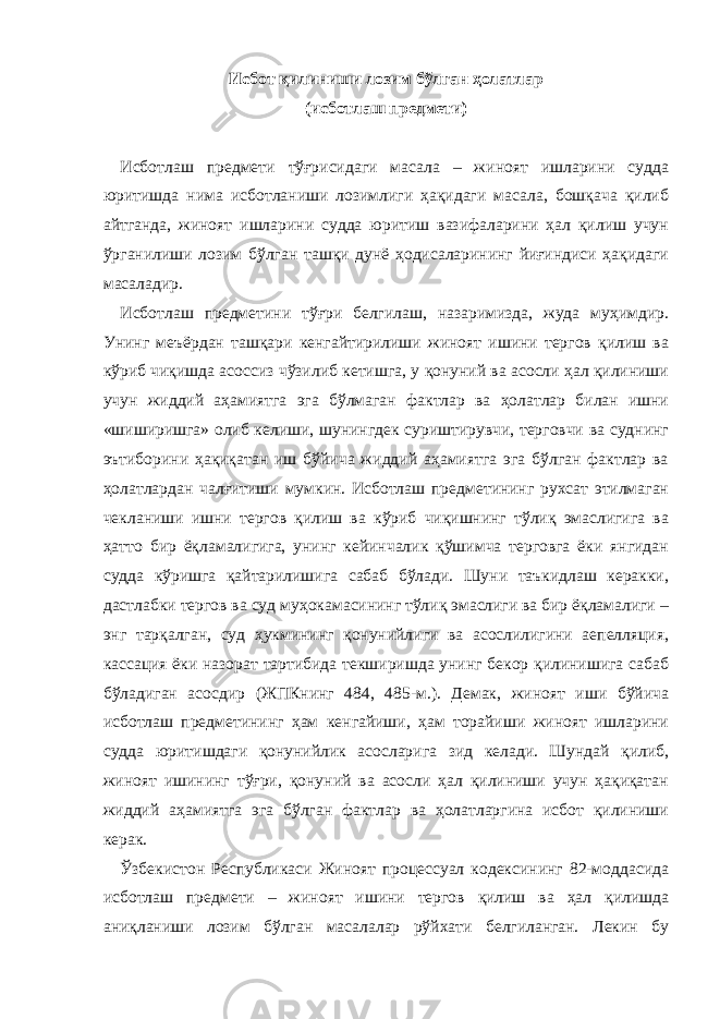 Исбот қилиниши лозим бўлган ҳолатлар (исботлаш предмети)   Исботлаш предмети тўғрисидаги масала – жиноят ишларини судда юритишда нима исботланиши лозимлиги ҳақидаги масала, бошқача қилиб айтганда, жиноят ишларини судда юритиш вазифаларини ҳал қилиш учун ўрганилиши лозим бўлган ташқи дунё ҳодисаларининг йиғиндиси ҳақидаги масаладир. Исботлаш предметини тўғри белгилаш, назаримизда, жуда муҳимдир. Унинг меъёрдан ташқари кенгайтирилиши жиноят ишини тергов қилиш ва кўриб чиқишда асоссиз чўзилиб кетишга, у қонуний ва асосли ҳал қилиниши учун жиддий аҳамиятга эга бўлмаган фактлар ва ҳолатлар билан ишни «шиширишга» олиб келиши, шунингдек суриштирувчи, терговчи ва суднинг эътиборини ҳақиқатан иш бўйича жиддий аҳамиятга эга бўлган фактлар ва ҳолатлардан чалғитиши мумкин. Исботлаш предметининг рухсат этилмаган чекланиши ишни тергов қилиш ва кўриб чиқишнинг тўлиқ эмаслигига ва ҳатто бир ёқламалигига, унинг кейинчалик қўшимча терговга ёки янгидан судда кўришга қайтарилишига сабаб бўлади. Шуни таъкидлаш керакки, дастлабки тергов ва суд муҳокамасининг тўлиқ эмаслиги ва бир ёқламалиги – энг тарқалган, суд ҳукмининг қонунийлиги ва асослилигини аепелляция, кассация ёки назорат тартибида текширишда унинг бекор қилинишига сабаб бўладиган асосдир (ЖПКнинг 484, 485-м.). Демак, жиноят иши бўйича исботлаш предметининг ҳам кенгайиши, ҳам торайиши жиноят ишларини судда юритишдаги қонунийлик асосларига зид келади. Шундай қилиб, жиноят ишининг тўғри, қонуний ва асосли ҳал қилиниши учун ҳақиқатан жиддий аҳамиятга эга бўлган фактлар ва ҳолатларгина исбот қилиниши керак. Ўзбекистон Республикаси Жиноят процессуал кодексининг 82-моддасида исботлаш предмети – жиноят ишини тергов қилиш ва ҳал қилишда аниқланиши лозим бўлган масалалар рўйхати белгиланган. Лекин бу 