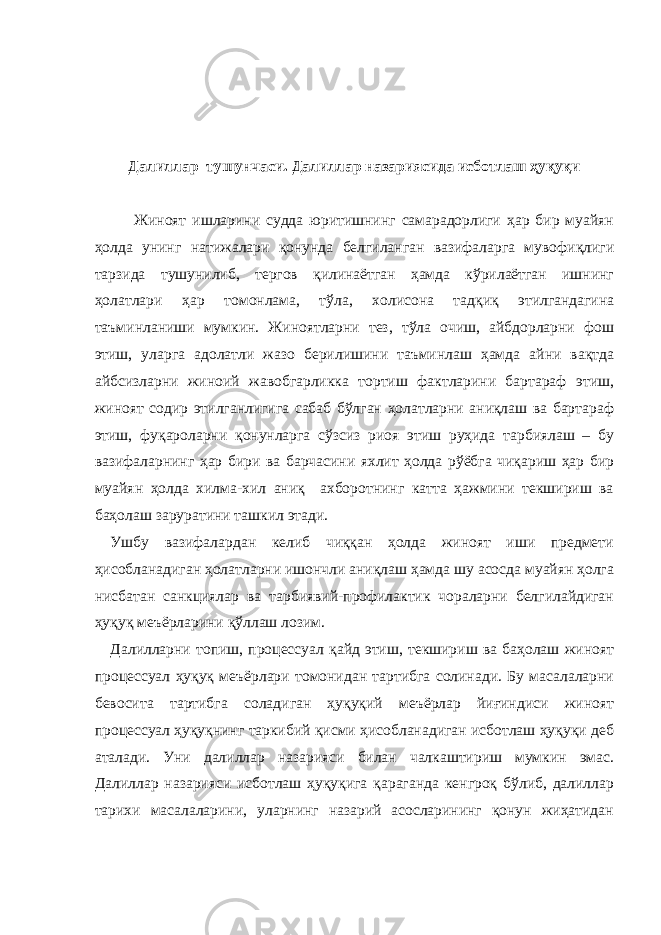   Далиллар тушунчаси. Далиллар назариясида исботлаш ҳуқуқи   Жиноят ишларини судда юритишнинг самарадорлиги ҳар бир муайян ҳолда унинг натижалари қонунда белгиланган вазифаларга мувофиқлиги тарзида тушунилиб, тергов қилинаётган ҳамда кўрилаётган ишнинг ҳолатлари ҳар томонлама, тўла, холисона тадқиқ этилгандагина таъминланиши мумкин. Жиноятларни тез, тўла очиш, айбдорларни фош этиш, уларга адолатли жазо берилишини таъминлаш ҳамда айни вақтда айбсизларни жиноий жавобгарликка тортиш фактларини бартараф этиш, жиноят содир этилганлигига сабаб бўлган ҳолатларни аниқлаш ва бартараф этиш, фуқароларни қонунларга сўзсиз риоя этиш руҳида тарбиялаш – бу вазифаларнинг ҳар бири ва барчасини яхлит ҳолда рўёбга чиқариш ҳар бир муайян ҳолда хилма-хил аниқ ахборотнинг катта ҳажмини текшириш ва баҳолаш заруратини ташкил этади. Ушбу вазифалардан келиб чиққан ҳолда жиноят иши предмети ҳисобланадиган ҳолатларни ишончли аниқлаш ҳамда шу асосда муайян ҳолга нисбатан санкциялар ва тарбиявий-профилактик чораларни белгилайдиган ҳуқуқ меъёрларини қўллаш лозим. Далилларни топиш, процессуал қайд этиш, текшириш ва баҳолаш жиноят процессуал ҳуқуқ меъёрлари томонидан тартибга солинади. Бу масалаларни бевосита тартибга соладиган ҳуқуқий меъёрлар йиғиндиси жиноят процессуал ҳуқуқнинг таркибий қисми ҳисобланадиган исботлаш ҳуқуқи деб аталади. Уни далиллар назарияси билан чалкаштириш мумкин эмас. Далиллар назарияси исботлаш ҳуқуқига қараганда кенгроқ бўлиб, далиллар тарихи масалаларини, уларнинг назарий асосларининг қонун жиҳатидан 