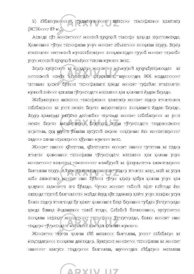 5) айбланувчининг, судланувчининг шахсини тавсифловчи ҳолатлар (ЖПКнинг 82-м.). Аслида сўз жиноятнинг жиноий-ҳуқуқий тавсифи ҳақида юритилмоқда. Қилмишни тўғри таснифлаш учун жиноят объектини аниқлаш зарур. Зарар етказилган ижтимоий муносабатларни аниқламасдан туриб жиноят таркиби учун жиноий-ҳуқуқий меъёрни топиш мумкин эмас. Зарар хусусияти ва миқдори жиноятни маъмурий ҳуқуқбузарликдан ва интизомий ножўя ҳаракатдан фарқлашга, шунингдек ЖК моддасининг тегишли қисми бўйича таснифлашга ҳамда жиноят туфайли етказилган мулкий зиённи қоплаш тўғрисидаги масалани ҳал қилишга ёрдам беради. Жабрланувчи шахсини тавсифловчи ҳолатлар жиноят содир этилганлик сабабларини ва унга имкон берган шароитларни аниқлашга ёрдам беради. Зарур ҳолларда уларсиз дастлабки терговда жиноят сабабларини ва унга имкон берган шароитларни бартараф этиш тўғрисидаги тақдимномани киритиш, суд шунга ўхшаш хусусий ажрим чиқариши ёки жиноятларнинг олдини олиш чораларини кўриши мумкин эмас. Жиноят ишини қўзғатиш, қўзғатилган жиноят ишини тугатиш ва содир этилган қилмишни таснифлаш тўғрисидаги масалани ҳал қилиш учун жиноятнинг холисона томонининг мажбурий ва факультатив аломатларини белгилаш зарур. Айрим ҳолатларда жиноят содир этилган вақт, жой ва усул каби аломатлар жиноят иши бўйича тўғри қарор қабул қилиш учун ҳал қилувчи аҳамиятга эга бўлади. Чунки жиноят табиий офат пайтида ёки алоҳида тартиб белгиланган жойда ёхуд кўп одамлар ҳаёти учун хавфли усул билан содир этилганда бу ҳолат қилмишга баҳо беришни тубдан ўзгартиради ҳамда бошқа ёндашувни талаб этади. Сабабий боғланишни, хусусиятни аниқлаш нафақат жиноятнинг таснифини ўзгартиради, балки жиноят иши тақдири тўғрисидаги масалани ҳам ҳал қилиши мумкин. Жиноятни тергов қилиш айб шаклини белгилаш, унинг сабаблари ва мақсадларини аниқлаш демакдир. Буларсиз жиноятни таснифлаш ва жиноят ишининг келгуси тақдирини белгилаш, шунингдек айбдорни жазолаш 