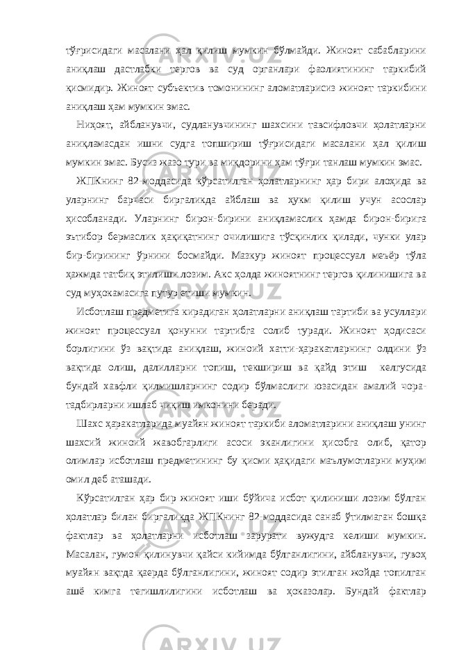 тўғрисидаги масалани ҳал қилиш мумкин бўлмайди. Жиноят сабабларини аниқлаш дастлабки тергов ва суд органлари фаолиятининг таркибий қисмидир. Жиноят субъектив томонининг аломатларисиз жиноят таркибини аниқлаш ҳам мумкин эмас. Ниҳоят, айбланувчи, судланувчининг шахсини тавсифловчи ҳолатларни аниқламасдан ишни судга топшириш тўғрисидаги масалани ҳал қилиш мумкин эмас. Бусиз жазо тури ва миқдорини ҳам тўғри танлаш мумкин эмас. ЖПКнинг 82-моддасида кўрсатилган ҳолатларнинг ҳар бири алоҳида ва уларнинг барчаси биргаликда айблаш ва ҳукм қилиш учун асослар ҳисобланади. Уларнинг бирон-бирини аниқламаслик ҳамда бирон-бирига эътибор бермаслик ҳақиқатнинг очилишига тўсқинлик қилади, чунки улар бир-бирининг ўрнини босмайди. Мазкур жиноят процессуал меъёр тўла ҳажмда татбиқ этилиши лозим. Акс ҳолда жиноятнинг тергов қилинишига ва суд муҳокамасига путур етиши мумкин. Исботлаш предметига кирадиган ҳолатларни аниқлаш тартиби ва усуллари жиноят процессуал қонунни тартибга солиб туради. Жиноят ҳодисаси борлигини ўз вақтида аниқлаш, жиноий хатти-ҳаракатларнинг олдини ўз вақтида олиш, далилларни топиш, текшириш ва қайд этиш келгусида бундай хавфли қилмишларнинг содир бўлмаслиги юзасидан амалий чора- тадбирларни ишлаб чиқиш имконини беради. Шахс ҳаракатларида муайян жиноят таркиби аломатларини аниқлаш унинг шахсий жиноий жавобгарлиги асоси эканлигини ҳисобга олиб, қатор олимлар исботлаш предметининг бу қисми ҳақидаги маълумотларни муҳим омил деб аташади. Кўрсатилган ҳар бир жиноят иши бўйича исбот қилиниши лозим бўлган ҳолатлар билан биргаликда ЖПКнинг 82-моддасида санаб ўтилмаган бошқа фактлар ва ҳолатларни исботлаш зарурати вужудга келиши мумкин. Масалан, гумон қилинувчи қайси кийимда бўлганлигини, айбланувчи, гувоҳ муайян вақтда қаерда бўлганлигини, жиноят содир этилган жойда топилган ашё кимга тегишлилигини исботлаш ва ҳоказолар. Бундай фактлар 