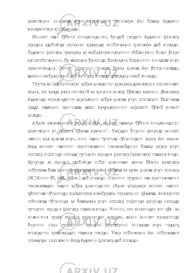 ҳолатларни аниқлаш учун «оралиқдаги тезислар» ёки бошқа ёрдамчи маълумотлар ҳисобланади. Жиноят иши бўйича аниқланадиган, бундай тусдаги ёрдамчи фактлар юридик адабиётда аксарият ҳолларда «исботловчи фактлар» деб аталади. Ёрдамчи фактлар гувоҳлар ва жабрланувчиларнинг айбланувчи билан ўзаро муносабатларини, бу шахслар ўртасида боғлиқлик борлигини аниқлаш учун аҳамиятлидир. Эҳтиёт чорасини танлаш, бекор қилиш ёки ўзгартиришда, шахсни жабрланувчи деб эътироф этишда далиллар талаб этилади. Тергов ва суд органлари қабул қиладиган қарорлар далилларга асосланиши керак, акс ҳолда улар ихтиёрий ва қонунга хилоф бўлиши мумкин. Далиллар ёрдамида «оралиқдаги» қарорларни қабул қилиш учун асосларни белгилаш судда ишларни юритишда шахс ҳуқуқларининг кафолати бўлиб хизмат қилади. Айрим олимларнинг фикрига кўра, жиноят ишлари бўйича аниқланадиган ҳолатларни уч гуруҳга бўлиш мумкин 1   . Улардан бирини қонунда жиноят ишини ҳал қилиш учун, яъни ишни тугатиш тўғрисидаги қарор ёки ажрим ёхуд жиноят ишининг юритилишини тамомлайдиган бошқа қарор учун асослар сифатида назарда тутилган юридик фактлар (ҳолатлар) ташкил этади. Қонунда ва юридик адабиётда исбот қилиниши лозим бўлган ҳолатлар исботлаш бош факти ёхуд предмети ёки айблаш ва ҳукм қилиш учун асослар (ЖПКнинг 82, 548, 566-м.) деб аталади. Иккинчи гуруҳни иш юритилишини тамомлашдан олдин қабул қилинадиган айрим қарорлар: жиноят ишини қўзғатиш тўғрисида, процессуал мажбурлов чораларини қўллаш, экспертиза тайинлаш тўғрисида ва бошқалар учун асослар сифатида қонунда назарда тутилган юридик фактлар ташкил этади. Учинчи, сон жиҳатидан энг кўп ва хилма-хил гуруҳ юридик аҳамиятдан маҳрум, лекин жиноят процессида биринчи икки гуруҳнинг юридик фактларини аниқлаш учун тадқиқ этиладиган ҳолатлардан ташкил топади. Улар исботловчи ёки исботлашга тааллуқли иккиламчи ёхуд ёрдамчи фактлар деб аталади. 