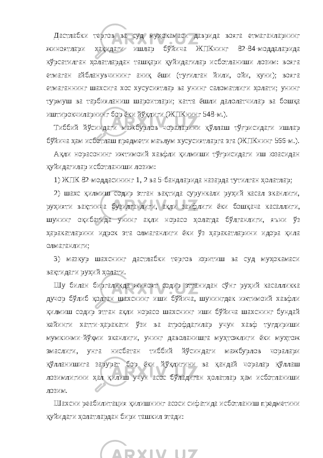 Дастлабки тергов ва суд муҳокамаси даврида вояга етмаганларнинг жиноятлари ҳақидаги ишлар бўйича ЖПКнинг 82-84-моддаларида кўрсатилган ҳолатлардан ташқари қуйидагилар исботланиши лозим: вояга етмаган айбланувчининг аниқ ёши (туғилган йили, ойи, куни); вояга етмаганнинг шахсига хос хусусиятлар ва унинг саломатлиги ҳолати; унинг турмуш ва тарбияланиш шароитлари; катта ёшли далолатчилар ва бошқа иштирокчиларнинг бор ёки йўқлиги (ЖПКнинг 548-м.). Тиббий йўсиндаги мажбурлов чораларини қўллаш тўғрисидаги ишлар бўйича ҳам исботлаш предмети маълум хусусиятларга эга (ЖПКнинг 566-м.). Ақли норасонинг ижтимоий хавфли қилмиши тўғрисидаги иш юзасидан қуйидагилар исботланиши лозим: 1) ЖПК 82-моддасининг 1, 2 ва 5-бандларида назарда тутилган ҳолатлар; 2) шахс қилмиш содир этган вақтида сурункали руҳий касал эканлиги, руҳияти вақтинча бузилганлиги, ақли заифлиги ёки бошқача касаллиги, шунинг оқибатида унинг ақли норасо ҳолатда бўлганлиги, яъни ўз ҳаракатларини идрок эта олмаганлиги ёки ўз ҳаракатларини идора қила олмаганлиги; 3) мазкур шахснинг дастлабки тергов юритиш ва суд муҳокамаси вақтидаги руҳий ҳолати. Шу билан биргаликда жиноят содир этганидан сўнг руҳий касалликка дучор бўлиб қолган шахснинг иши бўйича, шунингдек ижтимоий хавфли қилмиш содир этган ақли норасо шахснинг иши бўйича шахснинг бундай кейинги хатти-ҳаракати ўзи ва атрофдагилар учун хавф туғдириши мумкинми-йўқми эканлиги, унинг даволанишга муҳтожлиги ёки муҳтож эмаслиги, унга нисбатан тиббий йўсиндаги мажбурлов чоралари қўлланишига зарурат бор ёки йўқлигини ва қандай чоралар қўллаш лозимлигини ҳал қилиш учун асос бўладиган ҳолатлар ҳам исботланиши лозим. Шахсни реабилитация қилишнинг асоси сифатида исботланиш предметини қуйидаги ҳолатлардан бири ташкил этади: 