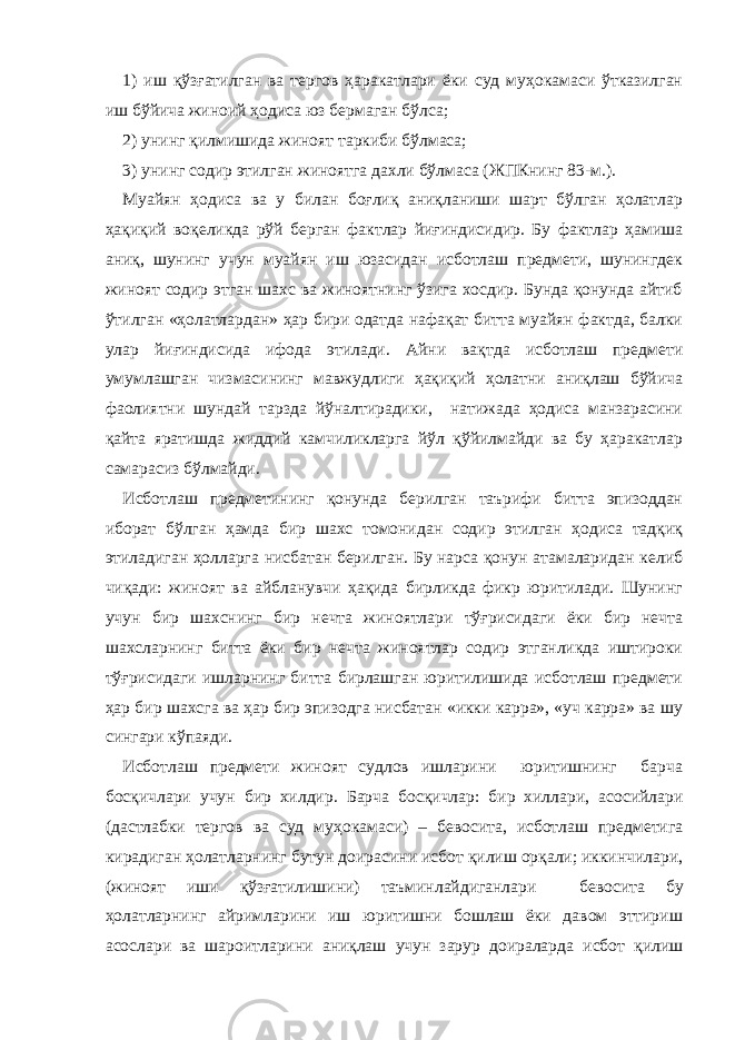 1) иш қўзғатилган ва тергов ҳаракатлари ёки суд муҳокамаси ўтказилган иш бўйича жиноий ҳодиса юз бермаган бўлса; 2) унинг қилмишида жиноят таркиби бўлмаса; 3) унинг содир этилган жиноятга дахли бўлмаса (ЖПКнинг 83-м.). Муайян ҳодиса ва у билан боғлиқ аниқланиши шарт бўлган ҳолатлар ҳақиқий воқеликда рўй берган фактлар йиғиндисидир. Бу фактлар ҳамиша аниқ, шунинг учун муайян иш юзасидан исботлаш предмети, шунингдек жиноят содир этган шахс ва жиноятнинг ўзига хосдир. Бунда қонунда айтиб ўтилган «ҳолатлардан» ҳар бири одатда нафақат битта муайян фактда, балки улар йиғиндисида ифода этилади. Айни вақтда исботлаш предмети умумлашган чизмасининг мавжудлиги ҳақиқий ҳолатни аниқлаш бўйича фаолиятни шундай тарзда йўналтирадики, натижада ҳодиса манзарасини қайта яратишда жиддий камчиликларга йўл қўйилмайди ва бу ҳаракатлар самарасиз бўлмайди. Исботлаш предметининг қонунда берилган таърифи битта эпизоддан иборат бўлган ҳамда бир шахс томонидан содир этилган ҳодиса тадқиқ этиладиган ҳолларга нисбатан берилган. Бу нарса қонун атамаларидан келиб чиқади: жиноят ва айбланувчи ҳақида бирликда фикр юритилади. Шунинг учун бир шахснинг бир нечта жиноятлари тўғрисидаги ёки бир нечта шахсларнинг битта ёки бир нечта жиноятлар содир этганликда иштироки тўғрисидаги ишларнинг битта бирлашган юритилишида исботлаш предмети ҳар бир шахсга ва ҳар бир эпизодга нисбатан «икки карра», «уч карра» ва шу сингари кўпаяди. Исботлаш предмети жиноят судлов ишларини юритишнинг барча босқичлари учун бир хилдир. Барча босқичлар: бир хиллари, асосийлари (дастлабки тергов ва суд муҳокамаси) – бевосита, исботлаш предметига кирадиган ҳолатларнинг бутун доирасини исбот қилиш орқали; иккинчилари, (жиноят иши қўзғатилишини) таъминлайдиганлари бевосита бу ҳолатларнинг айримларини иш юритишни бошлаш ёки давом эттириш асослари ва шароитларини аниқлаш учун зарур доираларда исбот қилиш 