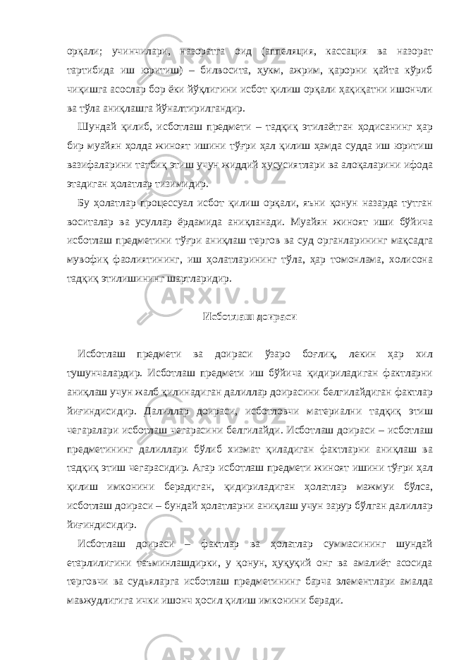 орқали; учинчилари, назоратга оид (аппеляция, кассация ва назорат тартибида иш юритиш) – билвосита, ҳукм, ажрим, қарорни қайта кўриб чиқишга асослар бор ёки йўқлигини исбот қилиш орқали ҳақиқатни ишончли ва тўла аниқлашга йўналтирилгандир. Шундай қилиб, исботлаш предмети – тадқиқ этилаётган ҳодисанинг ҳар бир муайян ҳолда жиноят ишини тўғри ҳал қилиш ҳамда судда иш юритиш вазифаларини татбиқ этиш учун жиддий хусусиятлари ва алоқаларини ифода этадиган ҳолатлар тизимидир. Бу ҳолатлар процессуал исбот қилиш орқали, яъни қонун назарда тутган воситалар ва усуллар ёрдамида аниқланади. Муайян жиноят иши бўйича исботлаш предметини тўғри аниқлаш тергов ва суд органларининг мақсадга мувофиқ фаолиятининг, иш ҳолатларининг тўла, ҳар томонлама, холисона тадқиқ этилишининг шартларидир.   Исботлаш доираси   Исботлаш предмети ва доираси ўзаро боғлиқ, лекин ҳар хил тушунчалардир. Исботлаш предмети иш бўйича қидириладиган фактларни аниқлаш учун жалб қилинадиган далиллар доирасини белгилайдиган фактлар йиғиндисидир. Далиллар доираси, исботловчи материални тадқиқ этиш чегаралари исботлаш чегарасини белгилайди. Исботлаш доираси – исботлаш предметининг далиллари бўлиб хизмат қиладиган фактларни аниқлаш ва тадқиқ этиш чегарасидир. Агар исботлаш предмети жиноят ишини тўғри ҳал қилиш имконини берадиган, қидириладиган ҳолатлар мажмуи бўлса, исботлаш доираси – бундай ҳолатларни аниқлаш учун зарур бўлган далиллар йиғиндисидир. Исботлаш доираси – фактлар ва ҳолатлар суммасининг шундай етарлилигини таъминлашдирки, у қонун, ҳуқуқий онг ва амалиёт асосида терговчи ва судьяларга исботлаш предметининг барча элементлари амалда мавжудлигига ички ишонч ҳосил қилиш имконини беради. 