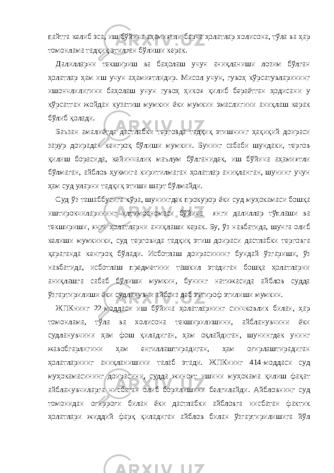 пайтга келиб эса, иш бўйича аҳамиятли барча ҳолатлар холисона, тўла ва ҳар томонлама тадқиқ этилган бўлиши керак. Далилларни текшириш ва баҳолаш учун аниқланиши лозим бўлган ҳолатлар ҳам иш учун аҳамиятлидир. Мисол учун, гувоҳ кўрсатувларининг ишончлилигини баҳолаш учун гувоҳ ҳикоя қилиб бераётган ҳодисани у кўрсатган жойдан кузатиш мумкин ёки мумкин эмаслигини аниқлаш керак бўлиб қолади. Баъзан амалиётда дастлабки терговда тадқиқ этишнинг ҳақиқий доираси зарур доирадан кенгроқ бўлиши мумкин. Бунинг сабаби шундаки, тергов қилиш борасида, кейинчалик маълум бўлганидек, иш бўйича аҳамиятли бўлмаган, айблов ҳукмига киритилмаган ҳолатлар аниқланган, шунинг учун ҳам суд уларни тадқиқ этиши шарт бўлмайди. Суд ўз ташаббусига кўра, шунингдек прокурор ёки суд муҳокамаси бошқа иштирокчиларининг илтимосномаси бўйича янги далиллар тўплаши ва текшириши, янги ҳолатларни аниқлаши керак. Бу, ўз навбатида, шунга олиб келиши мумкинки, суд терговида тадқиқ этиш доираси дастлабки терговга қараганда кенгроқ бўлади. Исботлаш доирасининг бундай ўзгариши, ўз навбатида, исботлаш предметини ташкил этадиган бошқа ҳолатларни аниқлашга сабаб бўлиши мумкин, бунинг натижасида айблов судда ўзгартирилиши ёки судланувчи айбсиз деб эътироф этилиши мумкин. ЖПКнинг 22-моддаси иш бўйича ҳолатларнинг синчковлик билан, ҳар томонлама, тўла ва холисона текширилишини, айбланувчини ёки судланувчини ҳам фош қиладиган, ҳам оқлайдиган, шунингдек унинг жавобгарлигини ҳам енгиллаштирадиган, ҳам оғирлаштирадиган ҳолатларнинг аниқланишини талаб этади. ЖПКнинг 414-моддаси суд муҳокамасининг доирасини, судда жиноят ишини муҳокама қилиш фақат айбланувчиларга нисбатан олиб борилишини белгилайди. Айбловнинг суд томонидан оғирроғи билан ёки дастлабки айбловга нисбатан фактик ҳолатлари жиддий фарқ қиладиган айблов билан ўзгартирилишига йўл 