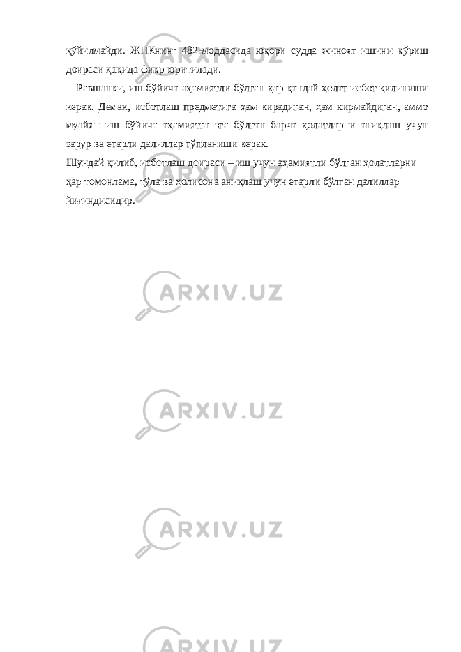 қўйилмайди. ЖПКнинг 482-моддасида юқори судда жиноят ишини кўриш доираси ҳақида фикр юритилади. Равшанки, иш бўйича аҳамиятли бўлган ҳар қандай ҳолат исбот қилиниши керак. Демак, исботлаш предметига ҳам кирадиган, ҳам кирмайдиган, аммо муайян иш бўйича аҳамиятга эга бўлган барча ҳолатларни аниқлаш учун зарур ва етарли далиллар тўпланиши керак. Шундай қилиб, исботлаш доираси – иш учун аҳамиятли бўлган ҳолатларни ҳар томонлама, тўла ва холисона аниқлаш учун етарли бўлган далиллар йиғиндисидир. 