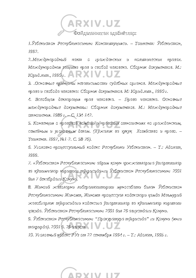 Фойдаланилган адабиётлар : 1. Ўзбекистон Республикасининг Конституцияси . – Тошкент: Ўзбекистон, 1992. 2.. Международный пакт о гражданских и политических правах. Международная защита прав и свобод человека . Сборник документов. М.: Юрид.лит., 1990 г. 3. . Основные принципы независимости судебных органов. Международные права и свобода человека: Сборник документов. М: Юрид.лит., 1990 г. 4. Всеобщая декларация прав человека. – Права человека. Основные международные документы: Сборник документов. М.: Международные отношения. 1989 г. – С. 134-142. 5. Конвенция о правовой помощи и правовых отношениях по гражданским, семейным и уголовным делам. (Хўжалик ва ҳуқуқ Хозяйство и право. – Ташкент. 1997, №1-2. С. 58-76). 6. У головно-процессуальный кодекс Республики Узбекистан. – Т.: Адолат, 1999. 7. « Ўзбекистон Республикасининг айрим қонун ҳужжатларига ўзгартишлар ва қўшимчалар киритиш тўғрисида»ги Ўзбекистон Республикасининг 2001 йил 7 декабрдаги Қонуни. 8. Жиноий жазоларни либераллаштириш муносабати билан Ўзбекистон Республикасининг Жиноят, Жиноят процессуал кодекслари ҳамда Маъмурий жавобгарлик тўғрисидаги кодексига ўзгартишлар ва қўшимчалар киритиш ҳақида. Ўзбекистон Республикасининг 2001 йил 29 августдаги Қонуни. 9. Ўзбекистон Республикасининг “Прокуратура тўғрисида” ги Қонуни (янги таҳрирда). 2001 й. 29 август. 10. Уголовный кодекс РУз от 22 сентября 1994 г. – Т.: Адолат, 1995 г. 