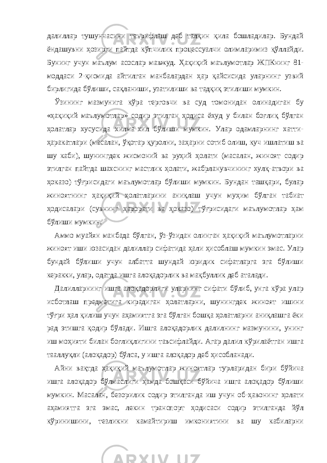 далиллар тушунчасини таърифлаш деб талқин қила бошладилар. Бундай ёндашувни ҳозирги пайтда кўпчилик процессуалчи олимларимиз қўллайди. Бунинг учун маълум асослар мавжуд. Ҳақиқий маълумотлар ЖПКнинг 81- моддаси 2-қисмида айтилган манбалардан ҳар қайсисида уларнинг узвий бирлигида бўлиши, сақланиши, узатилиши ва тадқиқ этилиши мумкин. Ўзининг мазмунига кўра терговчи ва суд томонидан олинадиган бу «ҳақиқий маълумотлар» содир этилган ҳодиса ёхуд у билан боғлиқ бўлган ҳолатлар хусусида хилма-хил бўлиши мумкин. Улар одамларнинг хатти- ҳаракатлари (масалан, ўқотар қуролни, заҳарни сотиб олиш, куч ишлатиш ва шу каби), шунингдек жисмоний ва руҳий ҳолати (масалан, жиноят содир этилган пайтда шахснинг мастлик ҳолати, жабрланувчининг хулқ-атвори ва ҳоказо) тўғрисидаги маълумотлар бўлиши мумкин. Бундан ташқари, булар жиноятнинг ҳақиқий ҳолатларини аниқлаш учун муҳим бўлган табиат ҳодисалари (сувнинг ҳарорати ва ҳоказо) тўғрисидаги маълумотлар ҳам бўлиши мумкин. Аммо муайян манбада бўлган, ўз-ўзидан олинган ҳақиқий маълумотларни жиноят иши юзасидан далиллар сифатида ҳали ҳисоблаш мумкин эмас. Улар бундай бўлиши учун албатта шундай юридик сифатларга эга бўлиши керакки, улар, одатда ишга алоқадорлик ва мақбуллик деб аталади. Далилларнинг ишга алоқадорлиги уларнинг сифати бўлиб, унга кўра улар исботлаш предметига кирадиган ҳолатларни, шунингдек жиноят ишини тўғри ҳал қилиш учун аҳамиятга эга бўлган бошқа ҳолатларни аниқлашга ёки рад этишга қодир бўлади. Ишга алоқадорлик далилнинг мазмунини, унинг иш моҳияти билан боғлиқлигини тавсифлайди. Агар далил кўрилаётган ишга тааллуқли (алоқадор) бўлса, у ишга алоқадор деб ҳисобланади. Айни вақтда ҳақиқий маълумотлар жиноятлар турларидан бири бўйича ишга алоқадор бўлмаслиги ҳамда бошқаси бўйича ишга алоқадор бўлиши мумкин. Масалан, безорилик содир этилганда иш учун об-ҳавонинг ҳолати аҳамиятга эга эмас, лекин транспорт ҳодисаси содир этилганда йўл кўринишини, тезликни камайтириш имкониятини ва шу кабиларни 