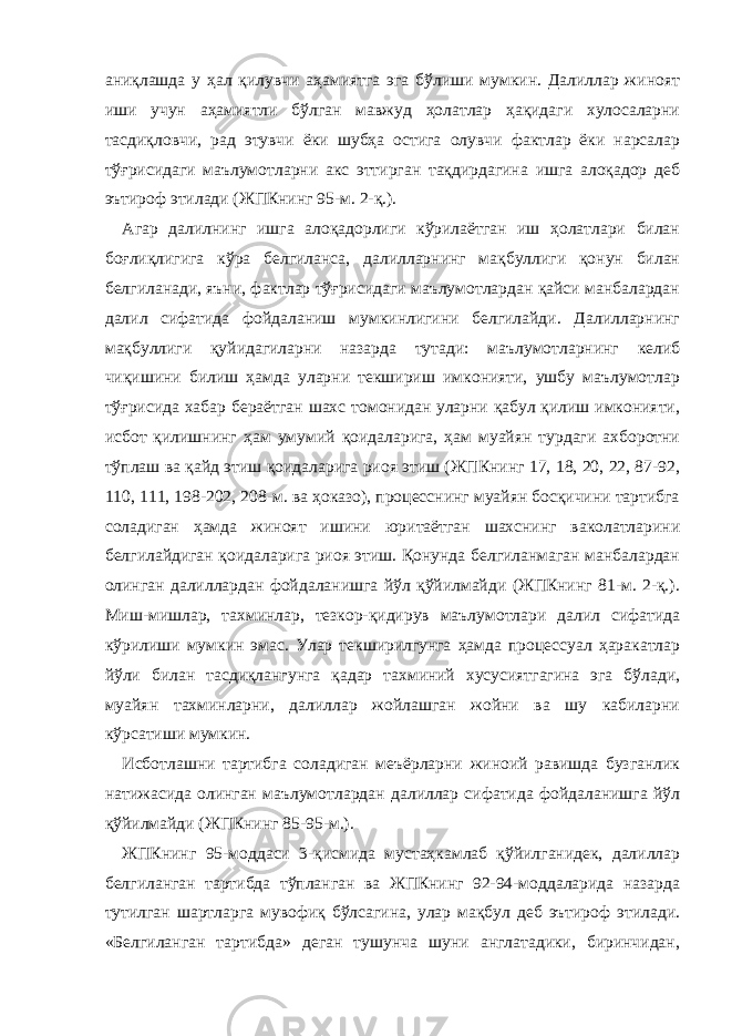 аниқлашда у ҳал қилувчи аҳамиятга эга бўлиши мумкин. Далиллар жиноят иши учун аҳамиятли бўлган мавжуд ҳолатлар ҳақидаги хулосаларни тасдиқловчи, рад этувчи ёки шубҳа остига олувчи фактлар ёки нарсалар тўғрисидаги маълумотларни акс эттирган тақдирдагина ишга алоқадор деб эътироф этилади (ЖПКнинг 95-м. 2-қ.). Агар далилнинг ишга алоқадорлиги кўрилаётган иш ҳолатлари билан боғлиқлигига кўра белгиланса, далилларнинг мақбуллиги қонун билан белгиланади, яъни, фактлар тўғрисидаги маълумотлардан қайси манбалардан далил сифатида фойдаланиш мумкинлигини белгилайди. Далилларнинг мақбуллиги қуйидагиларни назарда тутади: маълумотларнинг келиб чиқишини билиш ҳамда уларни текшириш имконияти, ушбу маълумотлар тўғрисида хабар бераётган шахс томонидан уларни қабул қилиш имконияти, исбот қилишнинг ҳам умумий қоидаларига, ҳам муайян турдаги ахборотни тўплаш ва қайд этиш қоидаларига риоя этиш (ЖПКнинг 17, 18, 20, 22, 87-92, 110, 111, 198-202, 208-м. ва ҳоказо), процесснинг муайян босқичини тартибга соладиган ҳамда жиноят ишини юритаётган шахснинг ваколатларини белгилайдиган қоидаларига риоя этиш. Қонунда белгиланмаган манбалардан олинган далиллардан фойдаланишга йўл қўйилмайди (ЖПКнинг 81-м. 2-қ.). Миш-мишлар, тахминлар, тезкор-қидирув маълумотлари далил сифатида кўрилиши мумкин эмас. Улар текширилгунга ҳамда процессуал ҳаракатлар йўли билан тасдиқлангунга қадар тахминий хусусиятгагина эга бўлади, муайян тахминларни, далиллар жойлашган жойни ва шу кабиларни кўрсатиши мумкин. Исботлашни тартибга соладиган меъёрларни жиноий равишда бузганлик натижасида олинган маълумотлардан далиллар сифатида фойдаланишга йўл қўйилмайди (ЖПКнинг 85-95-м.). ЖПКнинг 95-моддаси 3-қисмида мустаҳкамлаб қўйилганидек, далиллар белгиланган тартибда тўпланган ва ЖПКнинг 92-94-моддаларида назарда тутилган шартларга мувофиқ бўлсагина, улар мақбул деб эътироф этилади. «Белгиланган тартибда» деган тушунча шуни англатадики, биринчидан, 