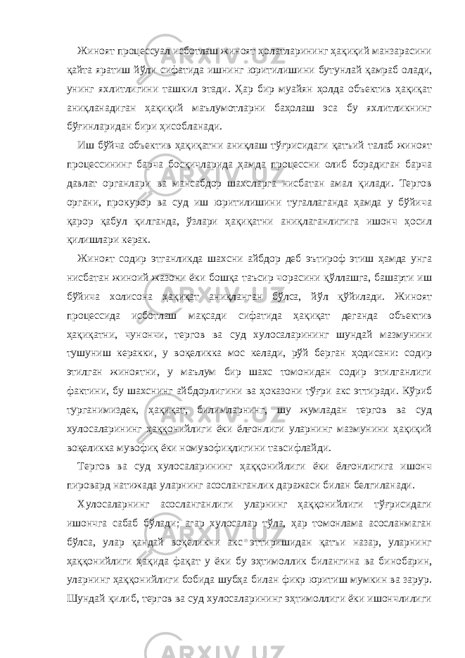 Жиноят процессуал исботлаш жиноят ҳолатларининг ҳақиқий манзарасини қайта яратиш йўли сифатида ишнинг юритилишини бутунлай қамраб олади, унинг яхлитлигини ташкил этади. Ҳар бир муайян ҳолда объектив ҳақиқат аниқланадиган ҳақиқий маълумотларни баҳолаш эса бу яхлитликнинг бўғинларидан бири ҳисобланади. Иш бўйча объектив ҳақиқатни аниқлаш тўғрисидаги қатъий талаб жиноят процессининг барча босқичларида ҳамда процессни олиб борадиган барча давлат органлари ва мансабдор шахсларга нисбатан амал қилади. Тергов органи, прокурор ва суд иш юритилишини тугаллаганда ҳамда у бўйича қарор қабул қилганда, ўзлари ҳақиқатни аниқлаганлигига ишонч ҳосил қилишлари керак. Жиноят содир этганликда шахсни айбдор деб эътироф этиш ҳамда унга нисбатан жиноий жазони ёки бошқа таъсир чорасини қўллашга, башарти иш бўйича холисона ҳақиқат аниқланган бўлса, йўл қўйилади. Жиноят процессида исботлаш мақсади сифатида ҳақиқат деганда объектив ҳақиқатни, чунончи, тергов ва суд хулосаларининг шундай мазмунини тушуниш керакки, у воқеликка мос келади, рўй берган ҳодисани: содир этилган жиноятни, у маълум бир шахс томонидан содир этилганлиги фактини, бу шахснинг айбдорлигини ва ҳоказони тўғри акс эттиради. Кўриб турганимиздек, ҳақиқат, билимларнинг, шу жумладан тергов ва суд хулосаларининг ҳаққонийлиги ёки ёлғонлиги уларнинг мазмунини ҳақиқий воқеликка мувофиқ ёки номувофиқлигини тавсифлайди. Тергов ва суд хулосаларининг ҳаққонийлиги ёки ёлғонлигига ишонч пировард натижада уларнинг асосланганлик даражаси билан белгиланади. Хулосаларнинг асосланганлиги уларнинг ҳаққонийлиги тўғрисидаги ишончга сабаб бўлади; агар хулосалар тўла, ҳар томонлама асосланмаган бўлса, улар қандай воқеликни акс эттиришидан қатъи назар, уларнинг ҳаққонийлиги ҳақида фақат у ёки бу эҳтимоллик билангина ва бинобарин, уларнинг ҳаққонийлиги бобида шубҳа билан фикр юритиш мумкин ва зарур. Шундай қилиб, тергов ва суд хулосаларининг эҳтимоллиги ёки ишончлилиги 