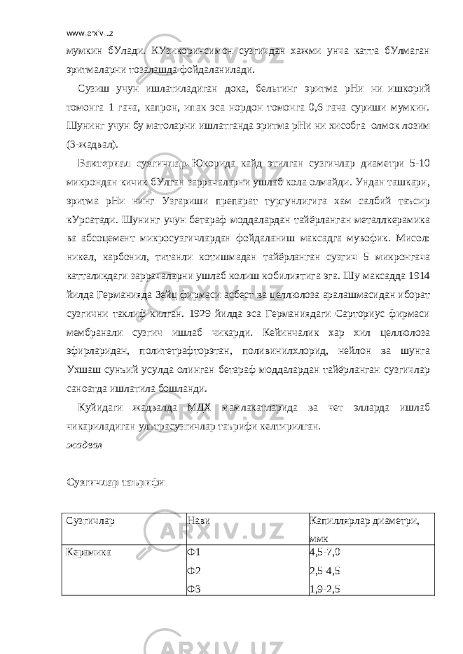 www.arxiv.uz мумкин бУлади. КУзикоринсимон сузгичдан хажми унча катта бУлмаган эритмаларни тозалашда фойдаланилади. Сузиш учун ишлатиладиган дока, бельтинг эритма pH и ни     ишкорий томонга 1 гача, капрон, ипак эса нордон томонга 0,6 гача суриши мумкин. Шунинг учун бу матоларни ишлатганда эритма pH и ни хисобга     олмок лозим (3-жадвал). Бактериал сузгичлар.   Юкорида кайд этилган сузгичлар диаметри 5-10 микрондан кичик бУлган заррачаларни ушлаб кола олмайди. Ундан ташкари, эритма рНи нинг Узгариши препарат тургунлигига хам салбий таъсир кУрсатади. Шунинг учун бетараф моддалардан тайёрланган металлкерамика ва абсоцемент микросузгичлардан фойдаланиш максадга мувофик. Мисол: никел, карбонил, титанли котишмадан тайёрланган сузгич 5 микронгача катталикдаги заррачаларни ушлаб колиш кобилиятига эга. Шу максадда 1914 йилда Германияда Зейц фирмаси асбест ва целлюлоза аралашмасидан иборат сузгични таклиф килган. 1929 йилда эса Германиядаги Сарториус фирмаси мембранали сузгич ишлаб чикарди. Кейинчалик хар хил целлюлоза эфирларидан, политетрафторэтан, поливинилхлорид, нейлон ва шунга Ухшаш сунъий усулда олинган бетараф моддалардан тайёрланган сузгичлар саноатда ишлатила бошланди. Куйидаги жадвалда МДХ мамлакатларида ва чет элларда ишлаб чикариладиган ультрасузгичлар таърифи келтирилган. жадвал   Сузгичлар таърифи   Сузгичлар Нави Капиллярлар диаметри, ммк Керамика Ф1 Ф2 Ф3 4,5-7,0 2,5-4,5 1,9-2,5 