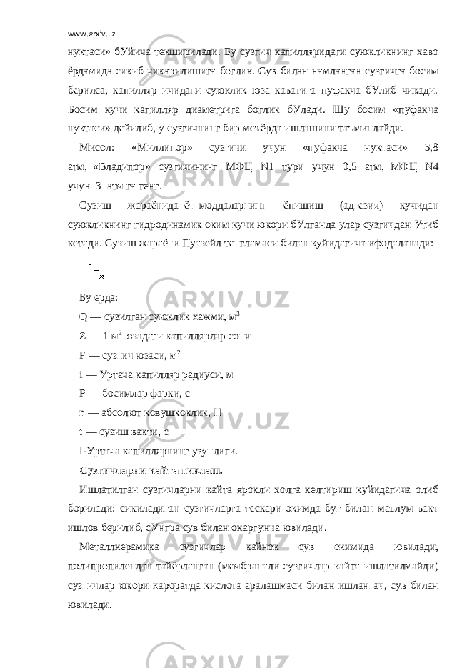 www.arxiv.uz нуктаси» бУйича текширилади. Бу сузгич капилляридаги суюкликнинг хаво ёрдамида сикиб чикарилишига боглик. Сув билан намланган сузгичга босим берилса, капилляр ичидаги суюклик юза каватига пуфакча бУлиб чикади. Босим кучи капилляр диаметрига боглик бУлади. Шу босим «пуфакча нуктаси» дейилиб, у сузгичнинг бир меъёрда ишлашини таъминлайди. Мисол: «Миллипор» сузгичи учун «пуфакча нуктаси» 3,8 атм,     «Владипор» сузгичининг МФЦ N1 тури учун 0,5 атм,     МФЦ N4 учун     3     атм га тенг. Сузиш жараёнида     ёт     моддаларнинг ёпишиш (адгезия) кучидан суюкликнинг гидродинамик оким кучи юкори бУлганда улар сузгичдан Утиб кетади. Сузиш жараёни Пуазейл тенгламаси билан куйидагича ифодала нади:   Бу ерда: Q   — сузилган суюклик хажми, м 3 Z — 1 м 3   юзадаги капиллярлар сони F — сузгич юзаси, м 2 i — Уртача капилляр радиуси, м P — босимлар фарки, с n — абсолют ковушкоклик, Н t — сузиш вакти, с l-Уртача капиллярнинг узунлиги. Сузгичларни кайта тиклаш. Ишлатилган сузгичларни кайта ярокли холга келтириш куйидагича олиб борилади: сикиладиган сузгичларга тескари окимда буг билан маълум вакт ишлов берилиб, сУнгра сув билан окаргунча ювилади. Металлкерамика сузгичлар кайнок сув окимида ювилади, полипропилендан тайёрланган (мембранали сузгичлар кайта ишлатилмайди) сузгичлар юкори хароратда кислота аралашмаси билан ишлангач, сув билан юви лади. 