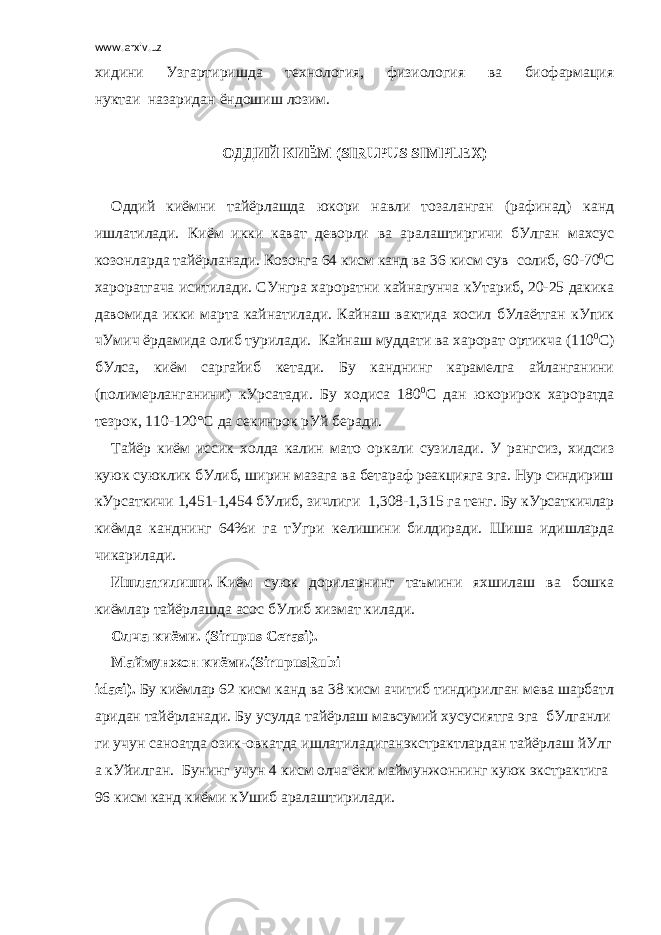 www.arxiv.uz хидини Узгартиришда технология, физиология ва биофармация нуктаи     назаридан ёндошиш лозим.     ОДДИЙ   КИЁМ   ( SIRUPUS SIMPLEX )   Оддий киёмни тайёрлашда юкори навли тозаланган (рафинад) канд ишлатилади. Киём     икки     кават деворли ва аралаштиргичи бУлган махсус козонларда тайёрланади. Козонга 64 кисм канд ва 36 кисм сув     солиб, 60-70 0 С хароратгача иситилади. СУнгра хароратни кайнагунча кУтариб, 20-25 дакика давомида икки марта кайнатилади. Кайнаш вактида хосил бУлаётган кУпик чУмич ёрдамида олиб турилади.     Кайнаш муддати ва харорат ортикча (110 0 С) бУлса, киём саргайиб кетади. Бу канднинг карамелга айланганини (полимерланганини) кУрсатади. Бу ходиса 180 0 С дан юкорирок хароратда тезрок, 110-120°С да секинрок рУй беради. Тайёр киём иссик холда калин мато оркали сузилади. У рангсиз, хидсиз куюк суюклик бУлиб, ширин мазага ва бетараф реакцияга эга. Нур синдириш кУрсаткичи 1,451-1,454 бУлиб, зичлиги     1,308-1,315 га тенг. Бу кУрсаткичлар киёмда канднинг 64%и га тУгри     келишини билдиради. Шиша идишларда чикарилади. Ишлатилиши.   Киём суюк дориларнинг таъмини яхшилаш ва бошка киёмлар тайёрлашда асос бУлиб хизмат килади. Олча   киёми. ( Sirupus Cerasi ). Маймунжон   киёми.( SirupusRubi idaei ).   Бу   киёмлар   62   кисм   канд   ва   38   кисм   ачитиб   тиндирилган   мева   шарбатл аридан   тайёрланади.   Бу   усулда   тайёрлаш   мавсумий   хусусиятга   эга     бУлганли ги   учун   саноатда   озик - овкатда   ишлатиладиганэкстрактлардан   тайёрлаш   йУлг а   кУйилган .     Бунинг   учун   4   кисм   олча   ёки   маймунжоннинг   куюк   экстрактига   96   кисм   канд   киёми   кУшиб   аралаштирилади . 