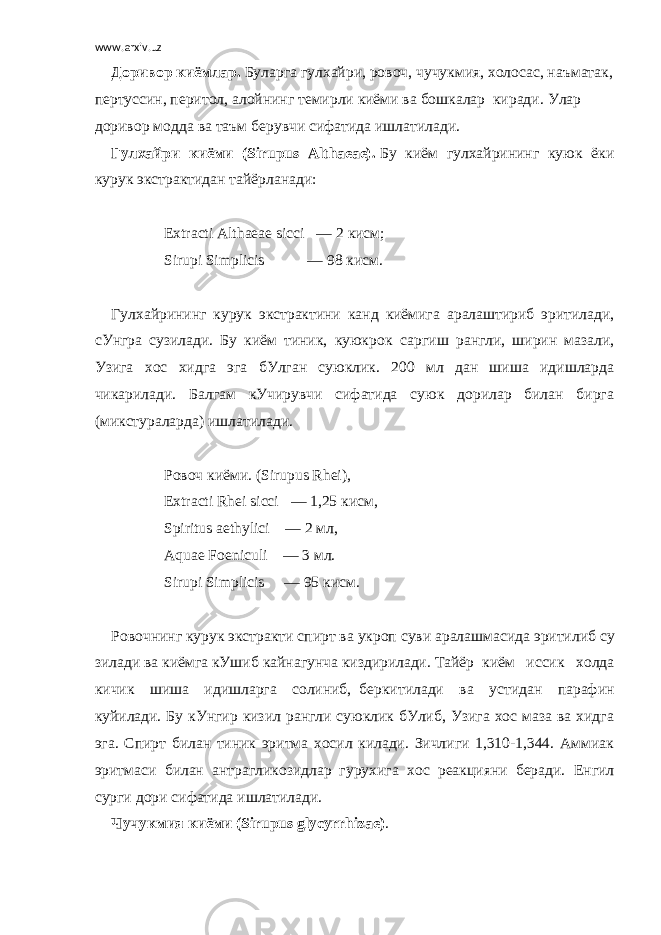 www.arxiv.uz Доривор   киёмлар .   Буларга   гул x айри ,   ровоч ,   чучукмия ,   холосас ,   наъматак ,   пертуссин ,   перитол ,   алойнинг   темирли   киёми   ва   бошкалар     киради .   Улар доривор модда ва таъм берувчи сифатида ишлатилади . Гул x айри киёми (Sirupus Althaeae).   Бу киём гулxайри нинг куюк ёки курук экстрактидан тайёрланади:   Extracti Althaeae sicci       — 2   кисм ; Sirupi Simplicis                       — 98   кисм .   Гул x айрининг курук экстрактини канд киёмига аралаштириб эритилади, сУнгра сузилади. Бу киём тиник, куюкрок     саргиш рангли, ширин мазали, Узига хос хидга эга бУлган суюклик. 200 мл дан шиша идишларда чикарилади. Балгам кУчирувчи сифатида суюк дорилар билан бирга (микстураларда) ишлатилади.   Ровоч киёми. (Sirupus Rhei), Extracti Rhei sicci       — 1,25   кисм , Spiritus aethylici         — 2   мл , Aquae Foeniculi         — 3   мл . Sirupi Simplicis           — 95   кисм .   Ровочнинг   курук   экстракти   спирт   ва   укроп   суви   аралашмасида   эритилиб   су зилади   ва   киёмга   кУшиб   кайнагунча   киздирилади .   Тайёр     киём иссик холда кичик шиша идишларга солиниб,     беркитилади ва устидан парафин куйилади. Бу кУнгир кизил рангли суюклик бУлиб, Узига хос маза ва хидга эга. Спирт билан тиник эритма хосил килади. Зичлиги 1,310-1,344. Аммиак эритмаси билан антрагликозидлар     гурухига хос реакцияни беради. Енгил сурги дори сифатида ишлатилади. Чучукмия киёми (Sirupus glycyrrhizae) .   