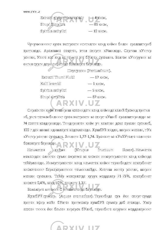 www.arxiv.uz Extracti glycyrrhizae spissi                 — 4   кисм, Sirupi Simplicis                                                   — 86   кисм , Spiritus aethylici                                               — 10   кисм .   Чучукмиянинг куюк экстракти иситилган канд киёми билан     аралаштириб эритилади. Аралашма совугач, этил спирти кУшилади.     Саргиш кУнгир рангли, Узига хос хид ва таъмга эга бУлган суюклик. Балгам кУчирувчи ва енгил сурги дори сифатида болаларга берилади. Пертуссин   (Pertussinum).   Extracti Thumi Fluidi                                 — 12   кисм , Kalii bromidi                                                         — 1   кисм , Spiritus aethylici                                             — 5   кисм , Sirupi simplicis                                                 — 82   кисм .   Сирланган   киём   пишириш   козонидаги   канд   киёмида   калий   бромид   эритил иб ,   унга   тогжамбилнинг   суюк   экстракти   ва   спирт   кУшиб     аралаштирилади   ва   24   соатга   колдирилади .   Тиндирилган киём уч каватли дока оркали сузилиб, 100 г дан шиша идишларга кадокланади. ХушбУй хидли, ширин мазали, тУк кУнгир рангли суюклик. Зичлиги 1,22-1,24. Бронхит ва кУкйУталга чалинган болаларга берилади. Наъматак киёми (Sirupus fructuum Rosae).   Наъматак мевасидан     олинган сувли ажратма ва кисман инвертирланган канд киёмида тайёрланади. Инвертирланган канд наъматак киёми таркибидаги аскорбинат кислотанинг бар карорлигини таъминлайди. Кизгиш жигар рангли, ширин мазали суюклик. Тайёр махсулотда курук моддалар 71-73%, аскорбинат кислота 0,4%, канд 50%, зичлиги 1,37. Болаларга витамин С етишмаганда берилади. ХушбУй   сувлар. ( Aquae     aromaticae ).   Таркибида сув ёки спирт-сувда эриган эфир мойи бУлган эритмалар хушбУй сувлар деб аталади. Улар асосан тиник ёки баъзан хирарок бУлиб, таркибига кирувчи моддаларнинг 